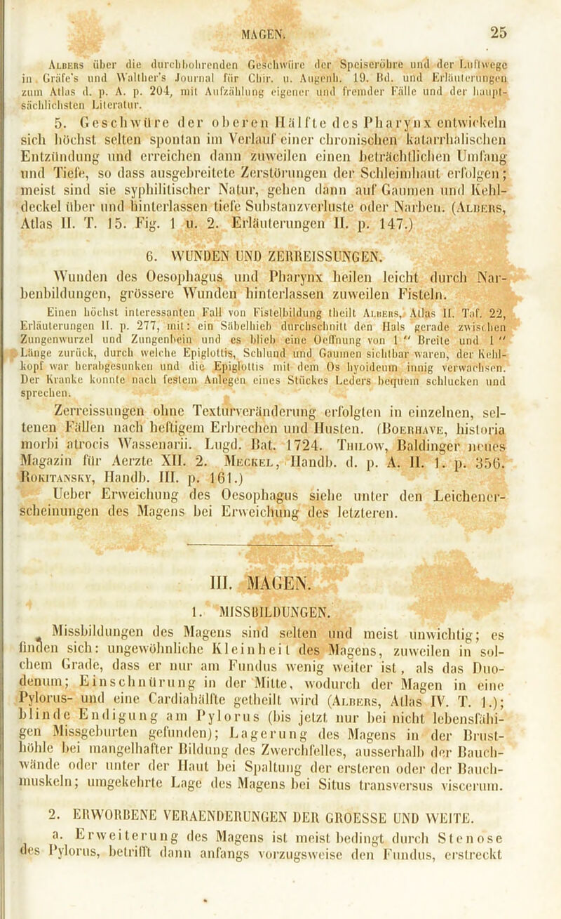Albers über die durchbohrenden Geschwüre der Speiseröhre und der Luftwege in Griife’s und Wallher’s Journal für Cliir. u. Augrnb. 19. Bd. und Erlüuleruiffen zum Alias d. p. A. p. 204, mit Aufzählung eigener und fremder Fälle und der haupt- sächlichsten Literatur. 5. Geschwüre der oberen Hälfte de,g Pha/$nx entwickeln sich höchst selten spontan im Verlauf einer chronischen katarrhalischen Entzündung und erreichen dann zuweilen einen beträchtlichen Umfang und Tiefe, so dass ausgebreitete Zerstörungen der Schleimhaut erfolgen; meist sind sie syphilitischer Natur, gehen dann auf Gaumen und Kehl- deckel über und binlerlassen tiefe Substanzverluste oder Narben. (Alkers, Atlas II. T. 15. Fig. 1 u. 2. EHfiuterungen II. p. 147.) 6. WUNDEN UND ZERREISSÜNGEN. Wunden des Oesophagus und Pharynx heilen leicht durch Nar- benbildungen, grössere Wunden hinterlassen zuweilen Fisteln. Einen höchst interessanten Fall von Fistelbildung theilt Ai.heiis,/ Atlas II. Taf. 22, Erläuterungen II. p. 277, mit: ein Säbelhieb durchschnitt den Hals gerade zwischen Zungenwurzel und Zungenbein und es blich eine Oeffnung von 1 Breite und 1 Länge zurück, durch welche Epiglottis, Schlund und Gaumen sichtbar waren, der Kehl- kopf war herabgesunken und die Epiglptlis mit dem Os hyoideum innig verwachsen. Der Kranke konnte nach festem Anlegen eines Stückes Leders bequem schlucken und sprechen. Zerreissungen ohne Texturveränderung erfolgten in einzelnen, sel- tenen Fällen nach heftigem Erbrechen und Husten. (Boeriiave, hisloria morbi atrocis Wassenarii. Lugd. Bat. 1724. Thilow, Baidinger neues Magazin für Aerzte XII. 2. Meckel, Handln d. p. A. II. i. p. 356. Rokitansky, Handb. III. p. 161.) Uehcr Erweichung des Oesophagus siehe unter den Leichener- scheinungen des Magens bei Erweichung des letzteren. III. MAUEN. 1. MISSBILDUNGEN. Missbildungen des Magens sind selten und meist unwichtig; es linden sich: ungewöhnliche Kleinheit des Magens, zuweilen in sol- chem Grade, dass er nur am Fundus wenig weiter ist, als das Duo- denum; Einschnürung in der Mitte, wodurch der Magen in eine Pylorus- und eine Cardiahälfte getlieilt wird (Albers, Atlas IV. T. 1.); blinde Endigung am Pylorus (bis jetzt nur hei nicht lebensfähi- gen Missgehurten gefunden); Lagerung des Magens in der Brust- höhle hei mangelhafter Bildung des Zwerchfelles, ausserhalb der Bauch- wände oder unter der Haut hei Spaltung der ersteren oder der Bauch- muskeln; umgekehrte Lage des Magens bei Situs transversus visccrum. 2. ERWORBENE VERAENDERUNGEN DER GROESSE UND WEITE. a. Erweiterung des Magens ist meist bedingt durch Stenose des Pylorus, betrifft dann anfangs vorzugsweise den Fundus, erstreckt