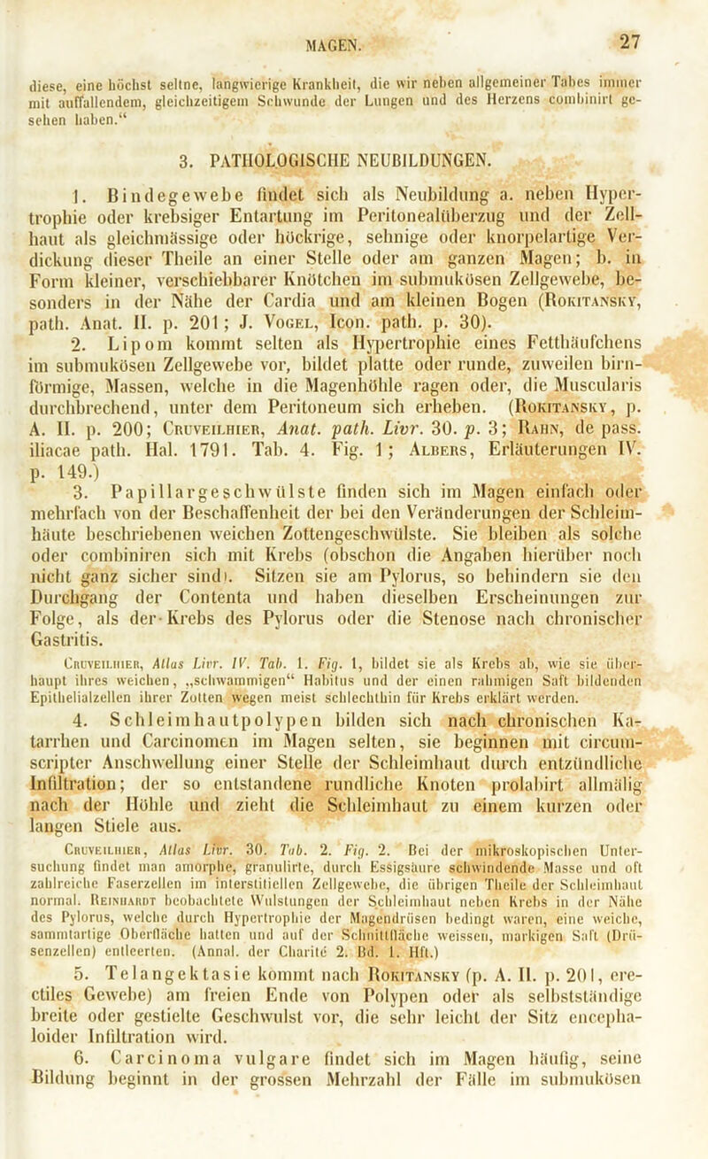 diese, eine höchst seltne, langwierige Krankheit, die wir neben allgemeiner Tabes immer mit auffallendem, gleichzeitigem Schwunde der Lungen und des Herzens combinirt ge- sehen haben.“ 3. PATHOLOGISCHE NEUBILDUNGEN. 1. Bindegewebe findet sich als Neubildung a. neben Hyper- trophie oder krebsiger Entartung im Peritonealüberzug und der Zell- haut als gleichmässige oder hückrige, sehnige oder knorpelartige Ver- dickung dieser Theile an einer Stelle oder am ganzen Magen; b. in Form kleiner, verschiebbarer Knötchen im submukösen Zellgewebe, be- sonders in der Nähe der Cardia und am kleinen Bogen (Rokitansky, path. Anat. II. p. 201 ; J. Vogel, Icon. path. p. 30). 2. Lipom kommt selten als Hypertrophie eines Fetthäufchens im submukösen Zellgewebe vor, bildet platte oder runde, zuweilen hirn- förmige, Massen, welche in die Magenhöhle ragen oder, die Muscularis durchbrechend, unter dem Peritoneum sich erheben. (Rokitansky, p. A. II. p. 200; Cruveilhier, Anat. path. Livr. 30. p. 3; Rahn, de pass, iliacae path. Hai. 1791. Tab. 4. Fig. 1; Albers, Erläuterungen IV. p. 149.) 3. I*apillargesellwvilste finden sich im Magen einfach oder mehrfach von der Beschaffenheit der hei den Veränderungen der Schleim- häute beschriebenen weichen Zottengeschwülste. Sie bleiben als solche oder combiniren sich mit Krebs (obschon die Angaben hierüber noch nicht ganz sicher sindl. Sitzen sie am Pylorus, so behindern sie den Durchgang der Contenta und haben dieselben Erscheinungen zur Folge, als der-Krebs des Pylorus oder die Stenose nach chronischer Gastritis. Cruveilhier, Allus Livr. IV. Tab. 1. Fig. 1, bildet sie als Krebs ab, wie sie über- haupt ihres weichen, „schwammigen“ Habitus und der einen rahmigen Saft bildenden Epithelialzellcn ihrer Zulten wegen meist schlechthin für Krebs erklärt werden. 4. Schleimhautpolypen bilden sich nach chronischen Ka- tarrhen und Carcinomen im Magen selten, sie beginnen mit circutn- scripter Anschwellung einer Stelle der Schleimhaut durch entzündliche Infiltration; der so entstandene rundliche Knoten prolahirt allmälig nach der Höhle und zieht die Schleimhaut zu einem kurzen oder langen Stiele aus. Cruveilhier, Alias Livr. 30. Tab. 2. Fig. 2. Bei der mikroskopischen Unter- suchung findet man amorphe, granulirtc, durch Essigsäure schwindende Masse und oft zahlreiche Faserzellen im interstitiellen Zellgewebe, die übrigen Theile der Schleimhaut normal. Reinhardt beobachtete Wulstungen der Schleimhaut neben Krebs in der Nähe des Pylorus, welche durch Hypertrophie der Magendrüsen bedingt waren, eine weiche, sammtartige Oberfläche hatten und auf der Schnittfläche weissen, markigen Saft (Drü- senzellen ) entleerten. (Annal. der Charite 2. Bd. 1. HÜ.) 5. Telangektasie kommt nach Rokitansky (p. A. II. p. 201, ere- ctiles Gewebe) am freien Ende von Polypen oder als selbstständige breite oder gestielte Geschwulst vor, die sehr leicht der Sitz enceplia- loider Infiltration wird. 6. Carcinoma vulgare findet sich im Magen häufig, seine Bildung beginnt in der grossen Mehrzahl der Fälle im submukösen