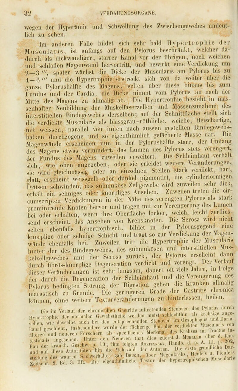 wegen der Hyperämie und Schwellung des Zwiscliengewebes undeut- lich zu sehen. Im anderen Falle bildet sich sehr bald Hypertrophie der Muscularis, ist anfangs auf den Pylorus beschränkt, welcher da- durch als dickwandiger, starrer Kanal vor der übrigen, noch weichen und schlaffen Magenwand hervortritt, und bewirkt eine Verdickung um 2—3 später wächst die Dicke der Muscularis am Pylorus bis zu 4_6/ und die Hypertrophie erstreckt sich von da weiter über die ganze Pylorushälfte des Magens, selten über diese hinaus bis zum Fundus und der Cardia, die Dicke nimmt vom Pylorus an nach der Mitte des Magens zu allmälig ab. Die Hypertrophie besteht in mas- senhafter Neubildung der Muskelfaserzellen und Massenzunahme des interstitiellen Bindegewebes derselben; auf der Schnittfläche stellt sich die verdickte Muscularis als blassgrau-rüthliche, weiche, fleisclfartige, mit weissen, parallel von innen nach aussen gestellten Bindegewebs- balken durchzogene und so eigenthümlich gefächerte Masse dai. Die Magenwände erscheinen nun in der Pylorushälfte starr, der Umfang des Magens etwas vermindert, das Lumen des Pylorus stets verengert, der Fundus des Magens zuweilen erweitert. Die Schleimhaut verhält sich, wie oben angegeben, oder sie erleidet weitere Veränderungen, sie wird gleichmäßig oder an einzelnen Stellen stark verdickt, hart, glatt, erscheint weissgclb oder dunkel pigmentirt, die cylinderförmigen Drüsen schwinden, das submuküse Zellgewebe wird zuweilen sehr dick, erhält ein sehniges oder knorpliges Ansehen. Zuweilen treten die cu- cumscripten Verdickungen in der Nähe des verengten Pylorus als stark prominirende Knoten hervor und tragen mit zur Verengerung des Lumen bei oder erhalten, wenn ihre Oberfläche locker, weich, leicht zerflies- send erscheint, das Ansehen von Krebsknoten. Die Serosa wird nicht selten ebenfalls hypertrophisch, bildet in der Pylorusgegend eine knorplige oder sehnige Schicht und trägt so zur Verdickung der Magen- wände ebenfalls bei. Zuweilen tritt die Hypertrophie der Muscularis hinter der des Bindegewebes, des subnmkösen und interstitiellen ihis- kelzcllgewebes und der Serosa zurück, der Pylorus erscheint dann durch fibrös-knorplige Degeneration verdickt und verengt. Der Verlaut dieser Veränderungen ist sehr langsam, dauert oft viele Jahre, in folge der durch die Degeneration der Schleimhaut und die Aciengeiung ics Pylorus bedingten Störung der Digestion gehen die Kranken alhnalig nlaraslisch zu Grunde. Die geringeren Grade der Gastritis chronic, können, ohne weitere Texturveränderungen zu hinterlassen, heilen. Die im Verlauf der chronischen Gastritis auftretenden Stenosen des Pylorus durch Hypertrophie der normalen Gewchslheile werden meist schlechthin als krel,s|8L ‘g®- SS dasselbe auch bei den en.sDrccb«nden Stennsen ,.» teopb.g banal geschieht, insbesondere wurde der fächerige Rau der verdickten 1 älteren und neueren Forschern als spcciflschcs Merkmal des Krebses im r . Salis angesehen. Unter den Neueren that dies zuerst J Muccle« ul e I. fun. P m der krankh. Geschw. p. 10; ihm folgten Rokitansky, Handb. d. p. A. III. p- i -> und auf diese Autoritäten hin die Mehrzahl der Autoren. Hie erste gründliche D. Stellung des wahren Sachverhaltes gab Bruch, über Magenkrebs, Henles u. t feu_ Zcitscdir. 8. Bd. 3. Hft. Die eigcnlhünilichc Textur der hypertrophischen Muscularis