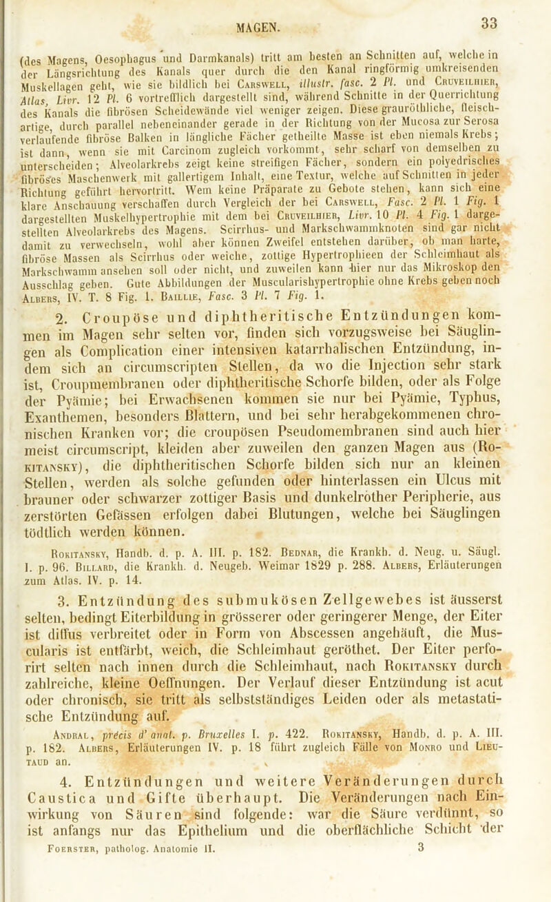 (des Magens, Oesophagus und Darmkanals) tritt am besten an Schnitten auT, welche in der Längsrichtung des Kanals quer durch die den Kanal ringförmig umkreisenden Muskellagen geht, wie sie bildlich hei Carswell, illttslr. fase. 2 PI. und Cruveilrier, Alias, Livr. 12 PL 6 vortrefflich dargestellt sind, während Schnitte in der Querrichtung des Kanals die fibrösen Scheidewände viel weniger zeigen. Diese grauröthlicbe, fleisch- arlige durch parallel nebeneinander gerade in der Richtung von der Mucosa zur Serosa verlaufende fibröse Balken in längliche Fächer gethciltc Masse ist eben niemals Krebs; ist dann, wenn sie mit Carcinom zugleich vorkommt, sehr scharf von demselben zu unterscheiden; Alveolarkrebs zeigt keine streifigen Fächer, sondern ein polyedrisches fibröses Maschenwerk mit gallertigem Inhalt, eine Textur, welche auf Schnitten in jeder Richtung geführt hervortritt. Wem keine Präparate zu Gebote stehen, kann sich eine klare Anschauung verschaffen durch Vergleich der bei Carswell, Fase. 2 PI. 1 Fig. 1 dargestellten Muskelhypertrophie mit dem bei Cruveilhier, Livr. 10 PI. 4 Fig. 1 darge- stellten Alveolarkrebs des Magens. Scirrhus- und Markschwaminknoten sind gar nicht damit zu verwechseln, wohl aber können Zweifel entstehen darüber, ob man harte, fibröse Massen als Scirrhus oder weiche, zottige Hypertrophiecn der Schleimhaut als Markschwamm ansehen soll oder nicht, und zuweilen kann -hier nur das Mikroskop den Ausschlag geben. Gute Abbildungen der Muscularishypertrophic ohne Krebs geben noch Aluers, IV. T. 8 Fig. 1. Baillie, Fase. 3 PI. 7 Fig. 1. 2. Croupöse und diphtheritische Entzündungen kom- men im Magen sehr selten vor, finden sich vorzugsweise hei Säuglin- gen als Complication einer intensiven katarrhalischen Entzündung, in- dem sich an circumscripten Stellen, da wo die Injection sehr stark ist, Croupmemhranen oder diphtheritische Schorfe bilden, oder als Folge der Pyämie; bei Erwachsenen kommen sie nur bei Pyämie, Typhus, Exanthemen, besonders Blattern, und bei sehr herabgekommenen chro- nischen Kranken vor; die crottpösen Pseudomembranen sind auch hier meist circumscript, kleiden aber zuweilen den ganzen Magen aus (Ro- kitansky), die diphtheritischen Schorfe bilden sich nur an kleinen Stellen, werden als solche gefunden oder hinterlassen ein Ulcus mit brauner oder schwarzer zottiger Basis und dunkelröther Peripherie, aus zerstörten Gelassen erfolgen dabei Blutungen, welche bei Säuglingen tödtlich werden können. Rokitansky, Handb. d. p. A. III. p. 182. Bednar, die Krankl), d. Neug. u. Säugl. 1. p. 96. Billard, die Krankh. d. Neugeb. Weimar 1829 p. 288. Albers, Erläuterungen 2um Atlas. IV. p. 14. 3. Entzündung des submukösen Zellgewebes ist äusserst selten, bedingt Eiterbildung in grösserer oder geringerer Menge, der Eiter ist diffus verbreitet oder in Form von Abscessen angehäuft, die Mus- cularis ist entfärbt, weich, die Schleimhaut geröthet. Der Eiter perfo- rirt selten nach innen durch die Schleimhaut, nach Rokitansky durch zahlreiche, kleine Oefi'nungen. Der Verlauf dieser Entzündung ist acut oder chronisch, sie tritt als selbstständiges Leiden oder als metastati- sche Entzündung auf. Andral, prdeis d’ anal. p. Bruxelles I. p. 422. Rokitansky, Handb. d. p. A. III. p. 182. Aluers, Erläuterungen IV. p. 18 führt zugleich Fälle von Monro und Lieu- taud an. , 4. Entzündungen und weitere Veränderungen durch Caustica und Gifte überhaupt. Die Veränderungen nach Ein- wirkung von Säuren sind folgende: war die Säure verdünnt, so ist anfangs nur das Epithelium und die oberflächliche Schicht der Foerster, patholog. Anatomie II. 3