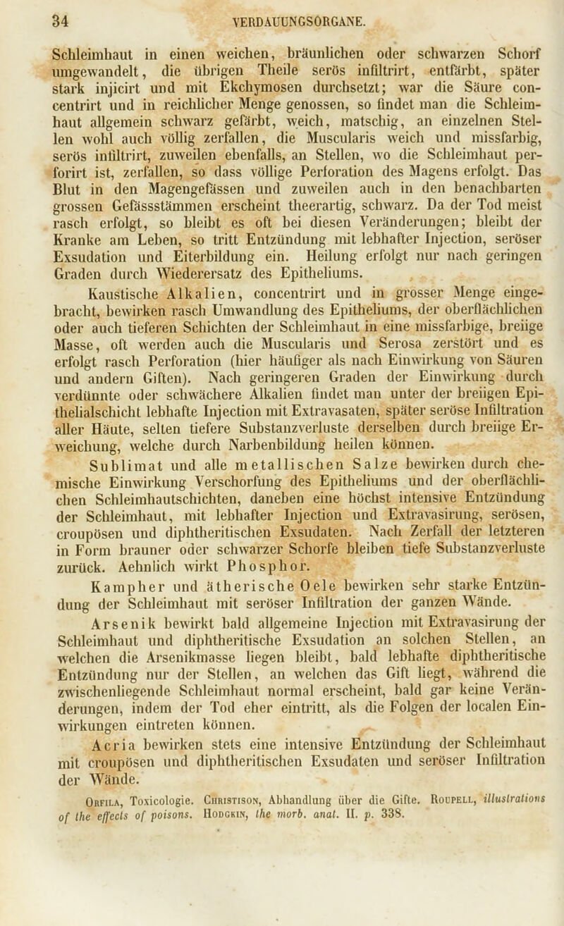 Schleimhaut in einen weichen, bräunlichen oder schwarzen Schorf umgewandelt, die übrigen Theile serös infiltrirt, entfärbt, später stark injicirt und mit Ekchymosen durchsetzt; war die Säure con- centrirt und in reichlicher Menge genossen, so findet man die Schleim- haut allgemein schwarz gefärbt, weich, matschig, an einzelnen Stel- len wohl auch völlig zerfallen, die Muscularis weich und missfarbig, serös infiltrirt, zuweilen ebenfalls, an Stellen, wo die Schleimhaut per- forirt ist, zerfallen, so dass völlige Perforation des Magens erfolgt. Das Blut in den Magengefässen und zuweilen auch in den benachbarten grossen Gefässstämmen erscheint theerartig, schwarz. Da der Tod meist rasch erfolgt, so bleibt es oft hei diesen Veränderungen; bleibt der Kranke am Leben, so tritt Entzündung mit lebhafter Injection, seröser Exsudation und Eiterbildung ein. Heilung erfolgt nur nach geringen Graden durch Wiederersatz des Epitheliums. Kaustische Alkalien, concentrirt und in grosser Menge einge- bracht, bewirken rasch Umwandlung des Epitheliums, der oberflächlichen oder auch tieferen Schichten der Schleimhaut in eine missfarbige, breiige Masse, oft werden auch die Muscularis und Serosa zerstört und es erfolgt rasch Perforation (hier häufiger als nach Einwirkung von Säuren und andern Giften). Nach geringeren Graden der Einwirkung durch verdünnte oder schwächere Alkalien findet man unter der breiigen Epi- thelialschicht lebhafte Injection mit Extravasaten, später seröse Infiltration aller Häute, selten tiefere Substanzverluste derselben durch breiige Er- weichung, welche durch Narbenbildung heilen können. Sublimat und alle metallischen Salze bewirken durch che- mische Einwirkung Verschorfung des Epitheliums und der oberflächli- chen Schleimhautschichten, daneben eine höchst intensive Entzündung der Schleimhaut, mit lebhafter Injection und Extravasirung, serösen, croupösen und diphtheritischen Exsudaten. Nach Zerfall der letzteren in Form brauner oder schwarzer Schorfe bleiben tiefe Substanzverluste zurück. Aehnlich wirkt Phosphor. Kampher und ätherische Oele bewirken sehr starke Entzün- dung der Schleimhaut mit seröser Infiltration der ganzen Wände. Arsenik bewirkt bald allgemeine Injection mit Extravasirung der Schleimhaut und diphtheritische Exsudation an solchen Stellen, an welchen die Arsenikmasse liegen bleibt, bald lebhafte diphtheritische Entzündung nur der Stellen, an welchen das Gift liegt, während die zwischenliegende Schleimhaut normal erscheint, bald gar keine Verän- derungen, indem der Tod eher eintritt, als die Folgen der localen Ein- wirkungen eintreten können. Acria bewirken stets eine intensive Entzündung der Schleimhaut mit croupösen und diphtheritischen Exsudaten und seröser Infiltration der Wände. Orfila, Toxicologie. Christison, Abhandlung über die Gifte. Rohfell, illustratious of the effccls of poisons. Hodgkin, Ihe rriorb. anal. II. p. 338.