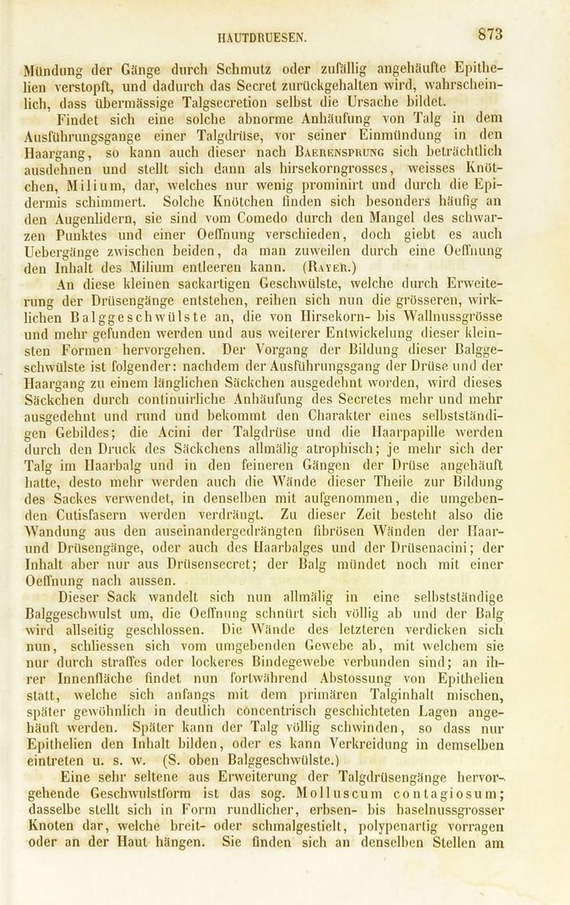 Mündung der Gänge durch Schmutz oder zufällig angehäufte Epithe- licn verstopft, und dadurch das Secret zurückgehalten wird, wahrschein- lich, dass übermässige Talgsecretion selbst die Ursache bildet. Findet sich eine solche abnorme Anhäufung von Talg in dem Ausführungsgange einer Talgdrüse, vor seiner Einmündung in den Haargang, so kann auch dieser nach Baerensprung sich beträchtlich ausdehnen und stellt sich dann als hirsekorngrosses, weisses Knöt- chen, Milium, dar, welches nur wenig prominirt und durch die Epi- dermis schimmert. Solche Knötchen finden sich besonders häufig an den Augenlidern, sie sind vom Comedo durch den Mangel des schwar- zen Punktes und einer Oeffnung verschieden, doch giebt es auch Uebergänge zwischen beiden, da man zuweilen durch eine Oeffnung den Inhalt des Milium entleeren kann. (Rayer.) An diese kleinen sackartigen Geschwülste, welche durch Erweite- rung der Drüsengänge entstehen, reihen sich nun die grösseren, wirk- lichen Balggeschwülste an, die von Hirsekorn- bis Wallnussgrösse und mehr gefunden werden und aus weiterer Entwickelung dieser klein- sten Formen hervorgehen. Der Vorgang der Bildung dieser Balgge- schwülste ist folgender: nachdem der Ausführungsgang der Drüse und der Ilaargang zu einem länglichen Säckchen ausgedehnt worden, wird dieses Säckchen durch continuirliche Anhäufung des Secretes mehr und mehr ausgedehnt und rund und bekommt den Charakter eines selbstständi- gen Gebildes; die Acini der Talgdrüse und die Haarpapille werden durch den Druck des Säckchens allmälig atrophisch; je mehr sich der Talg im Haarbalg und in den feineren Gängen der Drüse angehäuft hatte, desto mehr werden auch die Wände dieser Theile zur Bildung des Sackes verwendet, in denselben mit aufgenommen, die umgeben- den Cutisfasern werden verdrängt. Zu dieser Zeit besteht also die Wandung aus den auseinandergedrängten fibrösen Wänden der Haar- und Drüsengänge, oder auch des Haarbalges und der Drüsenacini; der Inhalt aber nur aus Drüsensecret; der Balg mündet noch mit einer Oeffnung nach aussen. Dieser Sack wandelt sich nun allmälig in eine selbstständige Balggeschwulst um, die Oeffnung schnürt sich völlig ab und der Balg wird allseitig geschlossen. Die Wände des letzteren verdicken sich nun, schliessen sich vom umgebenden Gewebe ab, mit welchem sie nur durch straffes oder lockeres Bindegewebe verbunden sind; an ih- rer Innenfläche findet nun fortwährend Abstossung von Epithelien statt, welche sich anfangs mit dem primären Talginhalt mischen, später gewöhnlich in deutlich concentrisch geschichteten Lagen ange- häuft werden. Später kann der Talg völlig schwinden, so dass nur Epithelien den Inhalt bilden, oder es kann Verkreidung in demselben eintreten u. s. w. (S. oben Balggeschwülste.) Eine sehr seltene aus Erweiterung der Talgdrüsengänge hervor- gehende Geschwulstform ist das sog. Molluscum contagiosum; dasselbe stellt sich in Form rundlicher, erbsen- bis haselnussgrosser Knoten dar, welche breit- oder schmalgestielt, polypenartig vorragen oder an der Haut hängen. Sie finden sich an denselben Stellen am