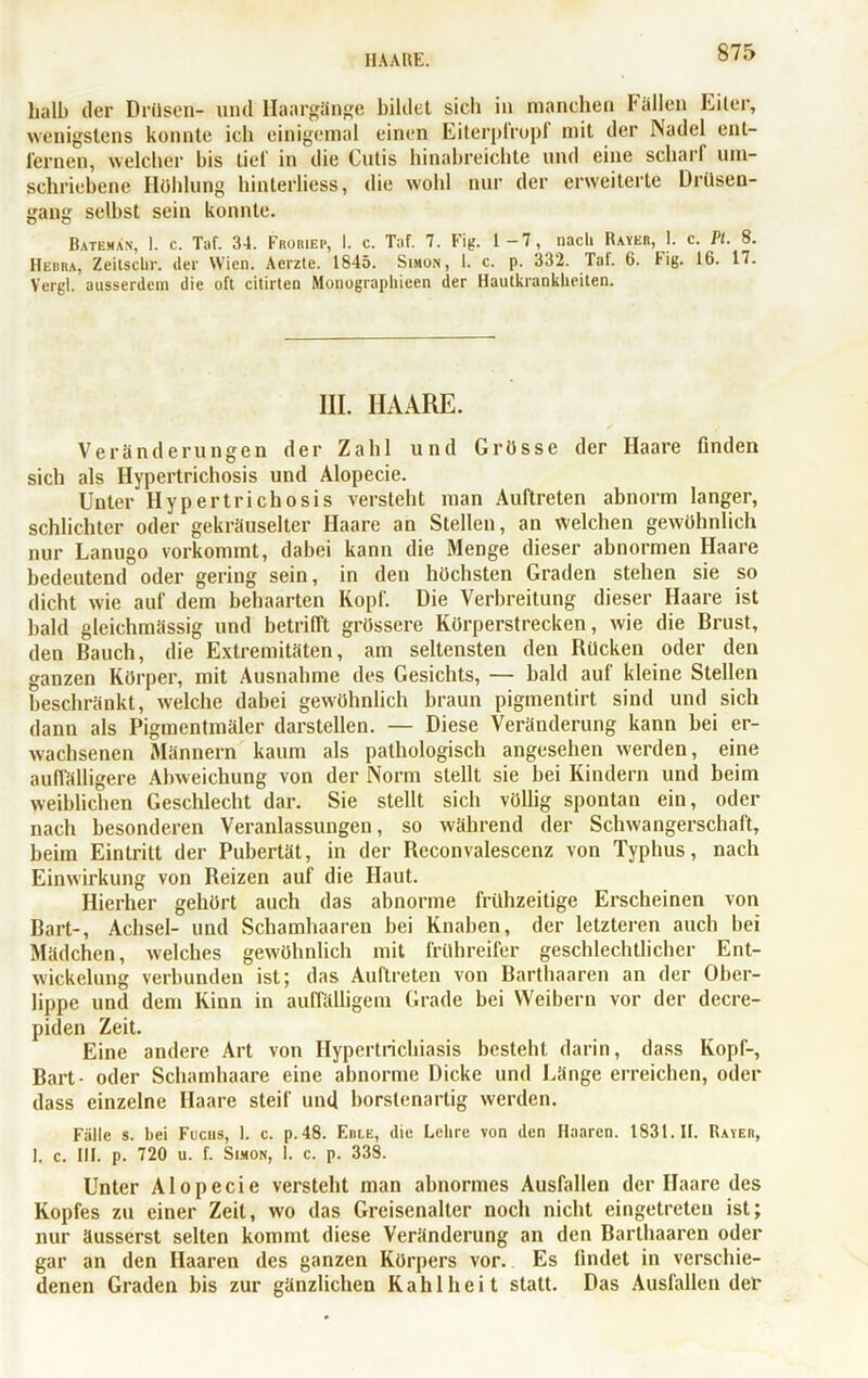 HAARE. halb der Drüsen- und llaargänge bildet sicli in manchen Fällen Eiter, wenigstens konnte ich einigemal einen Eiterpfropf mit der Nadel ent- fernen, welcher bis tief in die Cutis hinabreichte und eine scharf um- schriebene Höhlung hinlerliess, die wohl nur der erweiterte Drüsen- gang selbst sein konnte. Bateman, 1. c. Taf. 34. Froriep, I. c. Taf. 7. Fig. 1-7, nach Bayer, I. c. Pt. 8. Hebra, Zeiiscbr. der Wien. Aerzte. 1845. Simon, 1. c. p. 332. Taf. 6. Fig. 16. 17. Vergl. ausserdem die oft citirten Monographien der Hautkrankheiten. III. HAARE. Veränderungen der Zahl und Grösse der Haare finden sich als Hypertrichosis und Alopecie. Unter Ilypertricliosis versteht man Auftreten abnorm langer, schlichter oder gekräuselter Haare an Stellen, an welchen gewöhnlich nur Lanugo vorkommt, dabei kann die Menge dieser abnormen Haare bedeutend oder gering sein, in den höchsten Graden stehen sie so dicht wie auf dem behaarten Kopf. Die Verbreitung dieser Haare ist bald gleichmässig und betrifft grössere Körperstrecken, wie die Brust, den Bauch, die Extremitäten, am seltensten den Bücken oder den ganzen Körper, mit Ausnahme des Gesichts, — bald auf kleine Stellen beschränkt, welche dabei gewöhnlich braun pigmentirt sind und sich dann als Pigmentmäler darstellen. — Diese Veränderung kann bei er- wachsenen Männern kaum als pathologisch angesehen werden, eine auffälligere Abweichung von der Norm stellt sie bei Kindern und beim weiblichen Geschlecht dar. Sie stellt sich völlig spontan ein, oder nach besonderen Veranlassungen, so während der Schwangerschaft, beim Eintritt der Pubertät, in der Beconvalescenz von Typhus, nach Einwirkung von Beizen auf die Haut. Hierher gehört auch das abnorme frühzeitige Erscheinen von Bart-, Achsel- und Schamhaaren bei Knaben, der letzteren auch bei Mädchen, welches gewöhnlich mit frühreifer geschlechtlicher Ent- wickelung verbunden ist; das Auftreten von Barthaaren an der Ober- lippe und dem Kinn in auffälligem Grade bei Weibern vor der decre- piden Zeit. Eine andere Art von Hypertrichiasis besteht darin, dass Kopf-, Bart- oder Schamhaare eine abnorme Dicke und Länge erreichen, oder dass einzelne Haare steif und borstenartig werden. Fälle s. Bei Fucus, 1. c. p. 48. Erle, die Lehre von den Haaren. 1831.11. Raver, 1. c. III. p. 720 u. f. Simon, 1. c. p. 338. Unter Alopecie versteht man abnormes Ausfallen der Haare des Kopfes zu einer Zeit, wo das Greisenalter noch nicht eingetreten ist; nur äusserst selten kommt diese Veränderung an den Barthaaren oder gar an den Haaren des ganzen Körpers vor. Es findet in verschie- denen Graden bis zur gänzlichen Kahlheit statt. Das Ausfallender