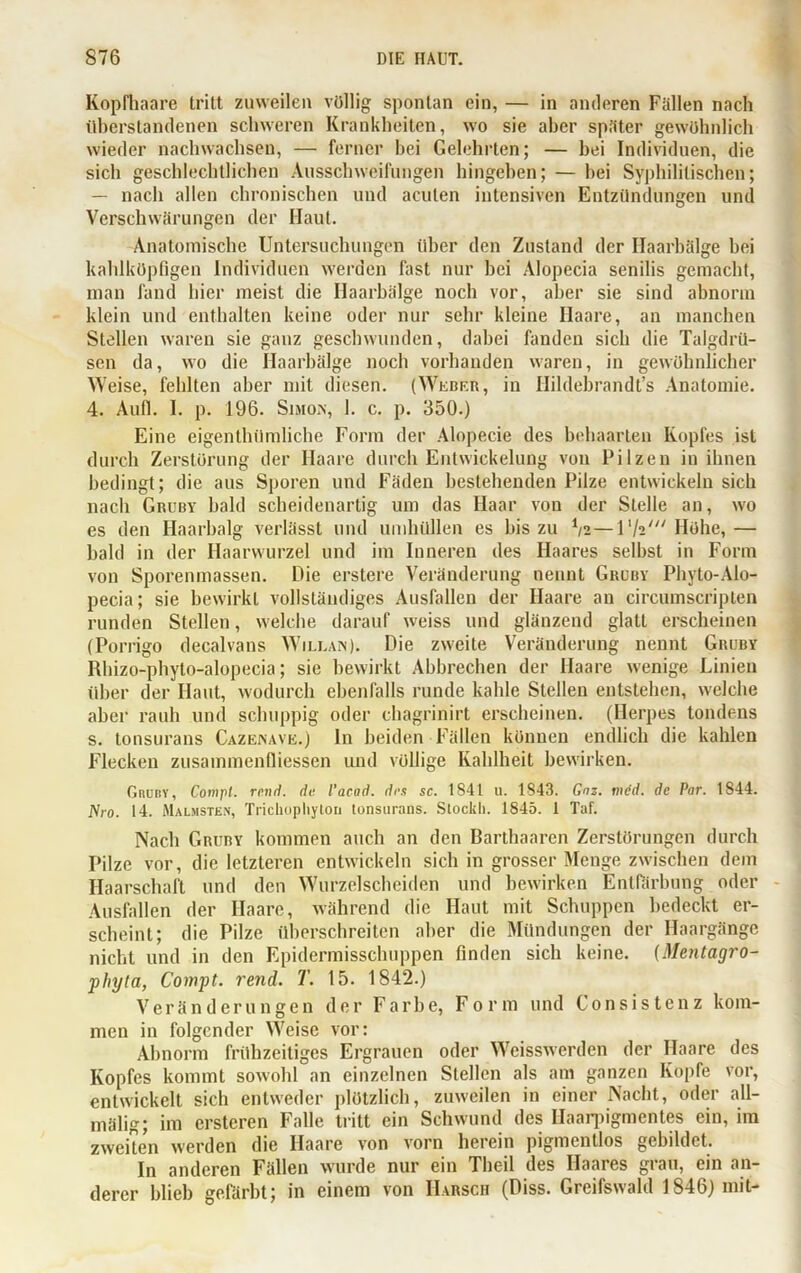 Kopfhaare tritt zuweilen völlig spontan ein, — in anderen Fällen nach überstandenen schweren Krankheiten, wo sie aber später gewöhnlich wieder nachwachsen, — ferner hei Gelehrten; — hei Individuen, die sich geschlechtlichen Ausschweifungen hingehen; — bei Syphilitischen; — nach allen chronischen und acuten intensiven Entzündungen und Verschwärungen der Haut. Anatomische Untersuchungen über den Zustand der Haarbälge bei kahlköpfigen Individuen werden fast nur bei Alopecia senilis gemacht, man fand hier meist die Haarbälge noch vor, aber sie sind abnorm klein und enthalten keine oder nur sehr kleine Haare, an manchen Stellen waren sie ganz geschwunden, dabei fanden sieb die Talgdrü- sen da, wo die Haarbälge noch vorhanden waren, in gewöhnlicher Weise, fehlten aber mit diesen. (Weber, in Hildebrandt’s Anatomie. 4. Aufl. I. p. 196. Simon, 1. c. p. 350.) Eine eigenthümliche Form der Alopecie des behaarten Kopfes ist durch Zerstörung der Haare durch Entwickelung von Pilzen in ihnen bedingt; die aus Sporen und Fäden bestehenden Pilze entwickeln sich nach Gruby bald scheidenartig um das Haar von der Stelle an, wo es den Haarbalg verlässt und umhüllen es bis zu */2—l'/a' Höhe,— bald in der Haarwurzel und im Inneren des Haares selbst in Form von Sporenmassen. Die erstere Veränderung nennt Gruby Phyto-Alo- pecia; sie bewirkt vollständiges Ausfallen der Haare an circumscripten runden Stellen, welche darauf weiss und glänzend glatt erscheinen (Porrigo decalvans Willan). Die zweite Veränderung nennt Gruby Rhizo-phyto-alopecia; sie bewirkt Abbrechen der Haare wenige Linien über der Haut, wodurch ebenfalls runde kahle Stellen entstehen, welche aber rauh und schuppig oder ehagrinirt erscheinen. (Herpes tondens s. tonsurans Cazenave.) In beiden Fällen können endlich die kahlen Flecken zusainmenfliessen und völlige Kahlheit bewirken. Grdby, Cotnpl. rend. da. l’acod. das sc. 1841 u. 1843. Gaz. mdd. de Par. 1844. JSro. 14. Malmsten, Trichophyton tonsurans. Stöckli. 1845. 1 Taf. Nach Gruby kommen auch an den Barthaaren Zerstörungen durch Pilze vor, die letzteren entwickeln sich in grosser Menge zwischen dem Haarschaft und den Wurzelscheiden und bewirken Entfärbung oder Ausfallen der Haare, während die Haut mit Schuppen bedeckt er- scheint; die Pilze überschreiten aber die Mündungen der Haargänge nicht und in den Epidermisschuppen finden sich keine. (Mentagro- phyta, Compt. rend. T. 15. 1842.) Veränderungen der Farbe, Form und Consistenz kom- men in folgender Weise vor: Abnorm frühzeitiges Ergrauen oder Weisswerden der Haare des Kopfes kommt sowohl an einzelnen Stellen als am ganzen Kopfe vor, entwickelt sich entweder plötzlich, zuweilen in einer Nacht, oder all- mälig; im ersteren Falle tritt ein Schwund des Haarpigmentes ein, im zweiten werden die Haare von vorn herein pigmentlos gebildet. In anderen Fällen wurde nur ein Theil des Haares grau, ein an- derer blieb gefärbt; in einem von Harsch (Diss. Greifswald 1846) mit-