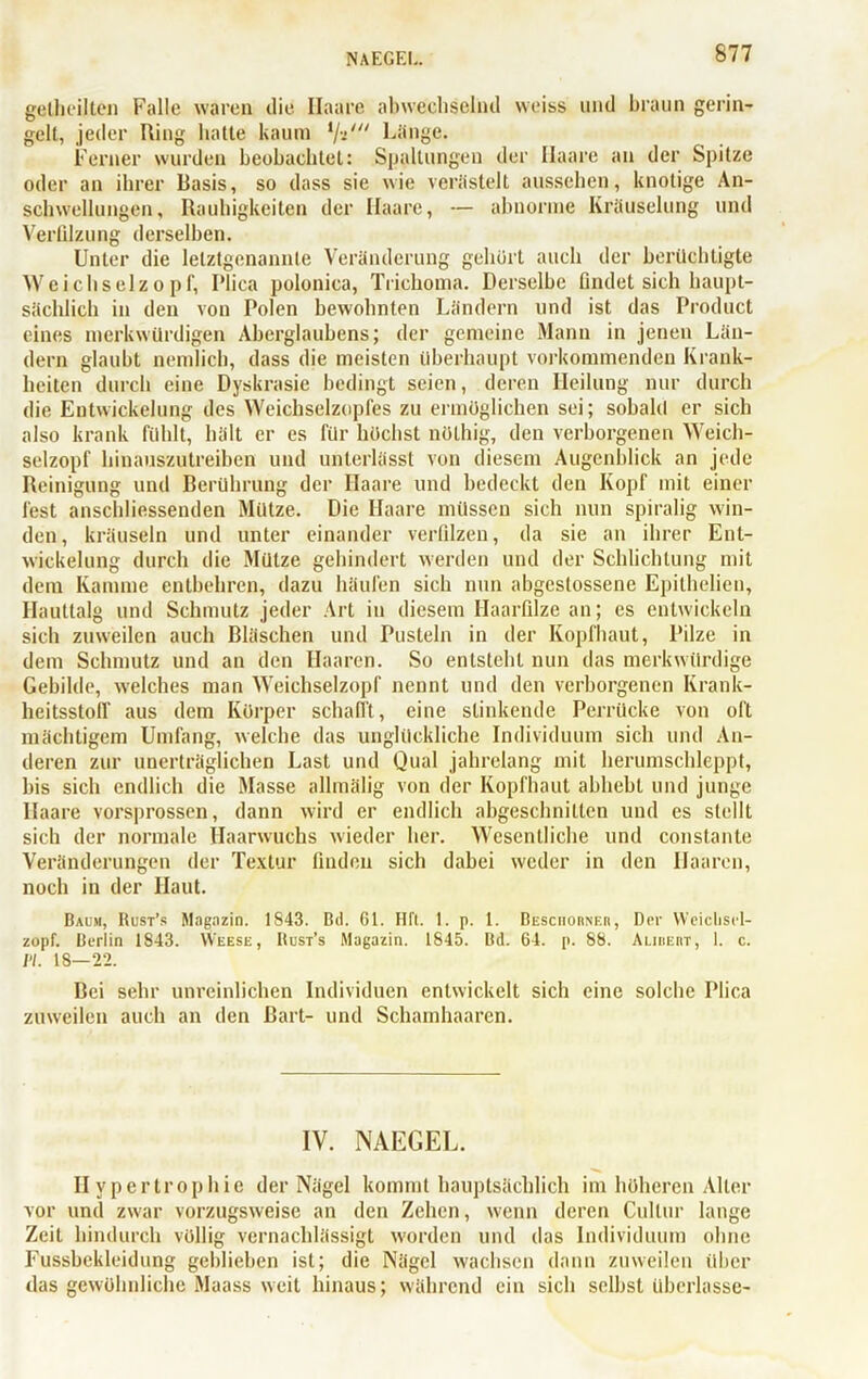 NAEGEL gethcilten Falle waren die Haare abwechselnd weiss und braun gerin- gelt, jeder Ring hatte kaum i/-i/“ Länge. Ferner wurden beobachtet: Spaltungen der Haare an der Spitze oder an ihrer Basis, so dass sie wie verästelt aussehen, knotige An- schwellungen, Rauhigkeiten der Haare, — abnorme Kräuselung und Verfilzung derselben. Unter die letztgenannte Veränderung gehört auch der berüchtigte Weichselzopf, Plica polonica, Trichoma. Derselbe findet sich haupt- sächlich in den von Polen bewohnten Ländern und ist das Product eines merkwürdigen Aberglaubens; der gemeine Mann in jenen Län- dern glaubt nemlich, dass die meisten überhaupt vorkommenden Krank- heiten durch eine Dyskrasie bedingt seien, deren Heilung nur durch die Entwickelung des Weichselzopfes zu ermöglichen sei; sobald er sich also krank fühlt, hält er es für höchst nölhig, den verborgenen Weich- selzopf hinauszutreiben und unterlässt von diesem Augenblick an jede Reinigung und Berührung der Haare und bedeckt den Kopf mit einer fest anschliessenden Mütze. Die Haare müssen sich nun spiralig win- den, kräuseln und unter einander verfilzen, da sie an ihrer Ent- wickelung durch die Mütze gehindert werden und der Schlichtung mit dem Kamme entbehren, dazu häufen sich nun abgestossene Epithelieu, Hauttalg und Schmutz jeder Art in diesem Haarfilze an; es entwickeln sich zuweilen auch Bläschen und Pusteln in der Kopfhaut, Pilze in dem Schmutz und an den Haaren. So entsteht nun das merkwürdige Gebilde, welches man Weichselzopf nennt und den verborgenen Krank- heitsstoff aus dem Körper schafft, eine stinkende Perrücke von oft mächtigem Umfang, welche das unglückliche Individuum sich und An- deren zur unerträglichen Last und Qual jahrelang mit herumschleppt, bis sich endlich die Masse allmälig von der Kopfhaut abhebt und junge Haare vorsprossen, dann wird er endlich abgeschnilten und es stellt sich der normale Haarwuchs wieder her. Wesentliche und constante Veränderungen der Textur finden sich dabei weder in den Haaren, noch in der Haut. Baum, Rust’s Magazin. 1843. Btl. 61. Hfl. 1. p. 1. Besciiorner, Der Weiclisrl- zopf. Berlin 1843. Weese, Rust’s Magazin. 1845. Bd. 64. p. 88. Almert, 1. c. PL 18—22. Bei sehr unreinlichen Individuen entwickelt sich eine solche Plica zuweilen auch an den Bart- und Schamhaaren. IV. NAEGEL. Hypertrophie der Nägel kommt hauptsächlich im höheren Aller vor und zwar vorzugsweise an den Zehen, wenn deren Cultur lange Zeit hindurch völlig vernachlässigt worden und das Individuum ohne Fussbckleidung geblieben ist; die Nägel wachsen dann zuweilen über das gewöhnliche Maass weit hinaus; während ein sich selbst überlasse-
