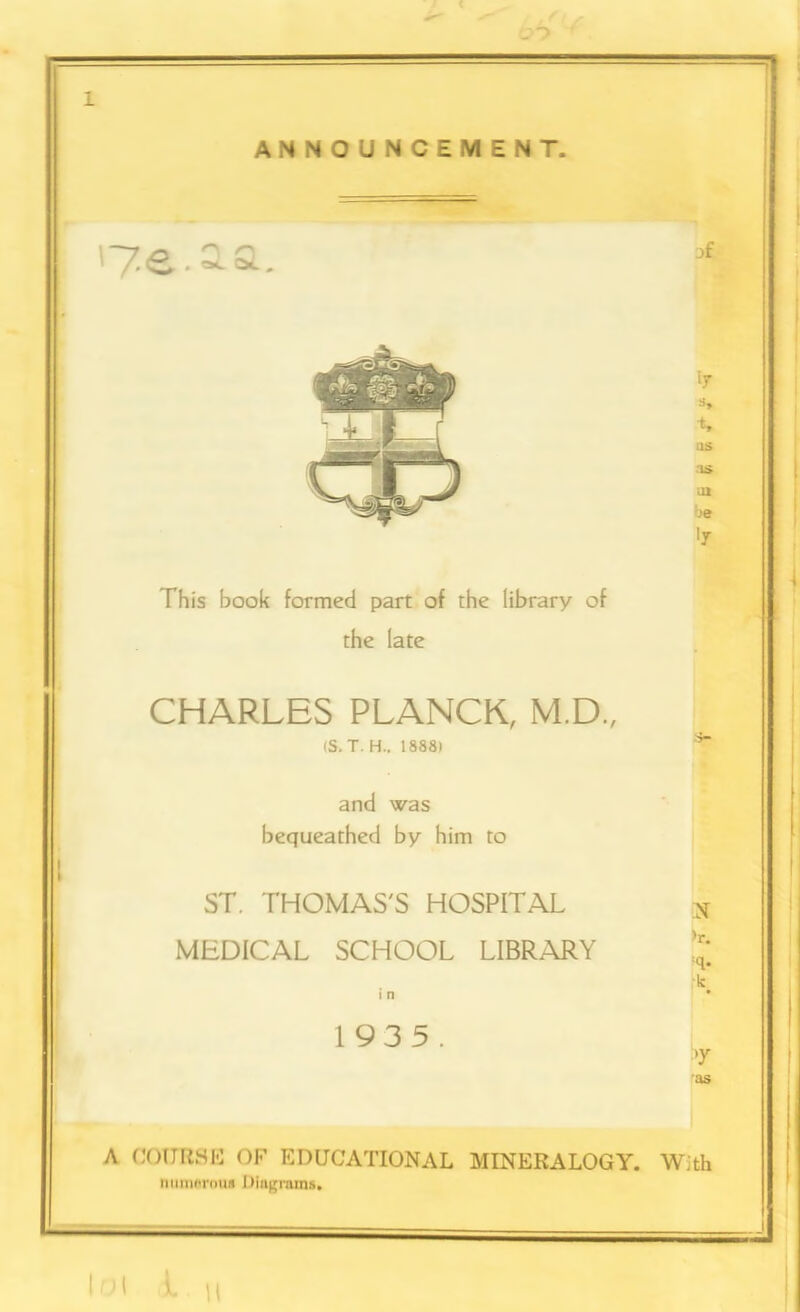 to ANNOUNCEMENT. '7.e.ia This book formed part of the library of the late CHARLES PLANCK, M.D., (S. T. H.. 1888) and was bequeathed by him to ST. THOMAS'S HOSPITAL MEDICAL SCHOOL LIBRARY i n 1935. OS as oi be N >r. :q* -k as A COURSE OF EDUCATIONAL MINERALOGY. With numerous Diagrams. I 0 l L