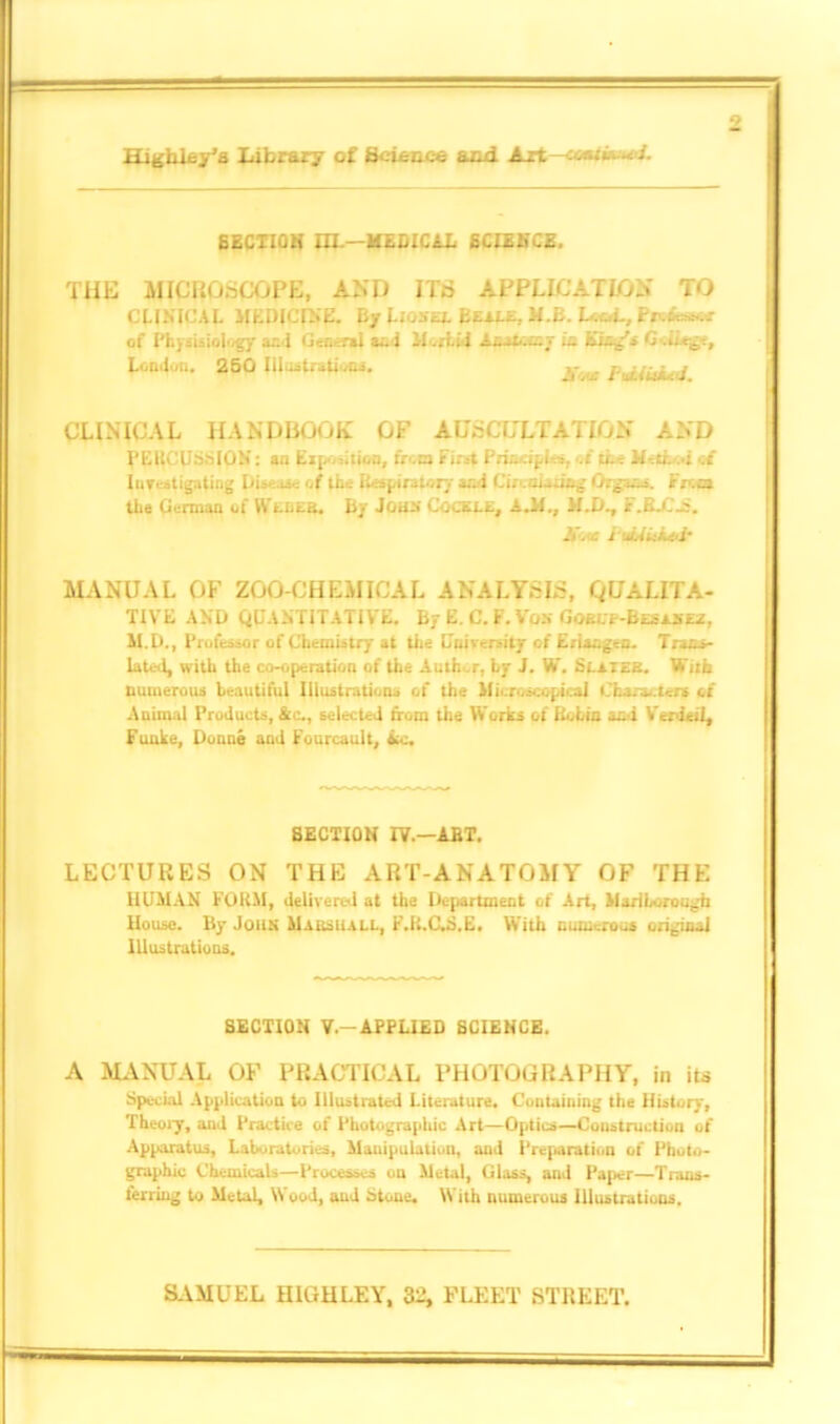 Hjghley’a Library of Scicace a ad A_rta •<= - 6ECTIGH HI.—MEDICAL SCIENCE. THE MICROSCOPE, AND ITS APPLICATION TO CLINICAL MEDICINE. By Lionel Beale, H.E. L.«oL, of Physisio|ogy and Genera) aa-i Morbid iiot.rv in King's C-.u^:, London. 260 Illustrations. y . p^^j CLINICAL HANDIiOOK OF AUSCULTATION AND PEUCUsSIGN: an Exposition, from First Priori pi .t ci.; M-.ti. A of Investigating Di= of tn= Respiratory and CL twang Organs, fna the German of Weber. By John Cockle, A.M., M.D., F.BX'jS. .V. r l uiAUi^i MANUAL OF ZOO-CHEMICAL ANALYSIS, QUALITA- TIVE AND QUANTITATIVE. By E. C. F. Vos Gorl'F-Besaxez, M.D., Professor of Chemistry at the University of Eriargen. Trans- lated, with the co-operation of the Auth r, by J. W. Si.atee. With numerous beautiful Illustrations of the Microscopical Character* of Animal Products, &c., selected from the Works of Bobia ani Verdeil, Fuuke, Donne and Fonrcault, Lc, SECTION IV—ABT. LECTURES ON THE ART-ANATOMY OF THE HUMAN FORM, delivered at the Department of Art, Marlborough House. By John Marshall, F.R.C.S.E. With numerous original Illustrations. SECTION V-APPLIED SCIENCE. A MANUAL OF PRACTICAL PHOTOGRAPHY, in its Special Application to Illustrated Literature. Containing the History, Theory, and Practice of Photographic Art—Optics—Construction of Apparatus, Laboratories, Mauipulation, and Preparation of Photo- graphic Chemicals—Processes on Metal, Glass, and Paper—Trans- ferring to Metal, Wood, and Stone. With numerous Illustrations. SAMUEL HIGH LEY, 32, FLEET STREET.