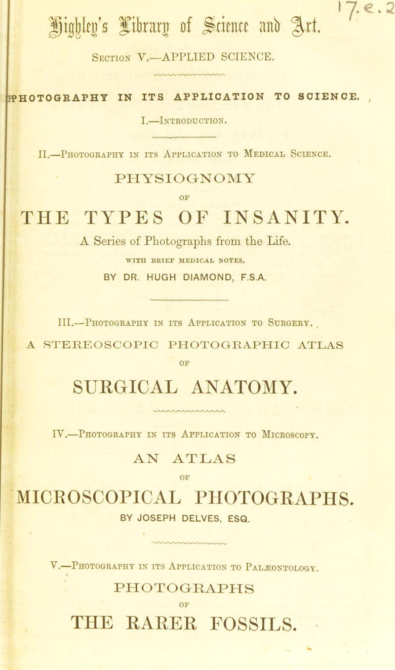 jigjjkp filorg of Science anb %xt Section V.—APPLIED SCIENCE. I 7 € . 2 PPHOTOGRAPHY IN ITS APPLICATION TO SCIENCE. I.—Introduction. II.—Photography in its Application to Medical Science. PHYSIOGNOMY OF THE TYPES OF INSANITY. A Series of Photographs from the Life. WITH BRIEF MEDICAL NOTES. BY DR. HUGH DIAMOND, F.S.A. III.—Photography in its Application to Surgery. . A STEREOSCOPIC PHOTOGRAPHIC ATLAS OF SURGICAL ANATOMY. IY.—Photography in its Application to Microscopy. AN ATLAS OF MICROSCOPICAL PHOTOGRAPHS. BY JOSEPH DELVES, ESQ. V.—Photography in its Application to Palaeontology. PHOTOGRAPHS of THE RARER FOSSILS.