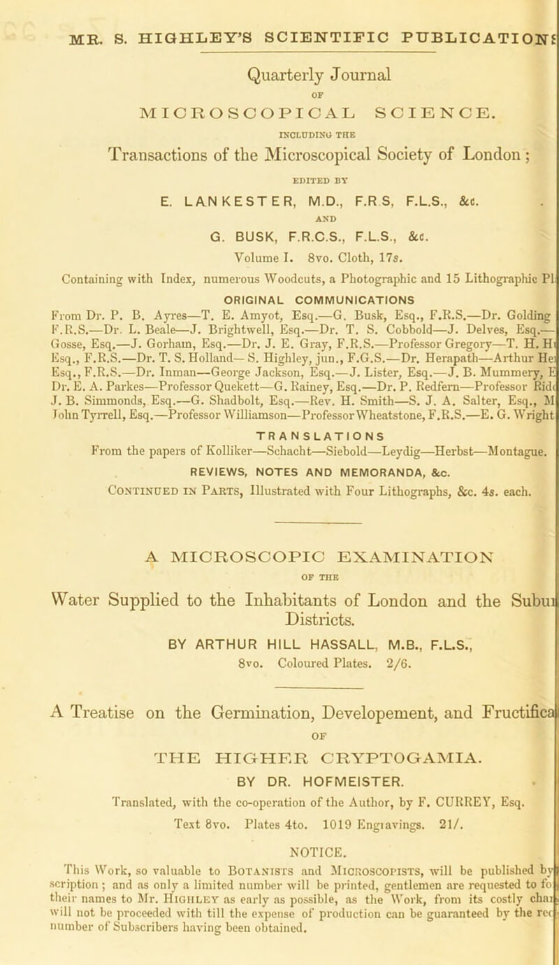 MR. S. HIGHLEY’S SCIENTIFIC PUBLICATIONS Quarterly Journal OF MICROSCOPICAL SCIENCE. INCLUDING THE Transactions of the Microscopical Society of London ; EDITED BY E. LAN REST ER, M.D., F.R S, F.L.S., Set. AND G. BUSK, F.R.C.S., F.L.S., Set. Volume I. 8vo. Cloth, 17s. Containing with Index, numerous Woodcuts, a Photographic and 15 Lithographic PI ORIGINAL COMMUNICATIONS From Dr. P. B. Ayres—T. E. Amyot, Esq.—G. Busk, Esq., F.R.S.—Dr. Golding F.R.S.—Dr. L. Beale—J. Brightwell, Esq.—Dr. T. S. Cobbold—J. Delves, Esq.— Gosse, Esq.—J. Gorham, Esq.—Dr. J. E. Gray, F.R.S.—Professor Gregory—T. H. Hi Esq., F.R.S.—Dr. T. S. Holland— S. Highley, jun., F.G.S.—Dr. Herapath—Arthur Hei Esq., F.R.S.—Dr. Inman—George Jackson, Esq.—J. Lister, Esq.—J. B. Mummery, E Dr. E. A. Parkes—Professor Quekett—G. Rainey, Esq.—Dr. P. Redfern—Professor Ride J. B. Simmonds, Esq.—G. Shadbolt, Esq.—Rev. H. Smith—S. J. A. Salter, Esq., M John Tyrrell, Esq.—Professor Williamson—ProfessorWheatstone, F.R.S.—E. G. Wright TRANSLATIONS From the papers of Kolliker—Schacht—Siebold—Leydig—Herbst—Montague. REVIEWS, NOTES AND MEMORANDA, &c. Continued in Pakts, Illustrated with Four Lithographs, See. 4s. each. A MICROSCOPIC EXAMINATION OF THE Water Supplied to the Inhabitants of London and the Subui Districts. BY ARTHUR HILL HASSALL, M.B., F.L.S., 8vo. Coloured Plates. 2/6. A Treatise on the Germination, Developement, and Fructifica OF THE HIGHER CRYPTOGAMIA. BY DR. HOFMEISTER. Translated, with the co-operation of the Author, by F. CURREY, Esq. Text 8vo. Plates 4to. 1019 Engiavings. 21/. NOTICE. This Work, so valuable to Botanists and Microscopists, will be published by •scription ; and as only a limited number will be printed, gentlemen are requested to fo their names to Mr. Higiiley as early as possible, as the Work, from its costly chai will not be proceeded with till the expense of production can be guaranteed by the rec number of Subscribers having been obtained.