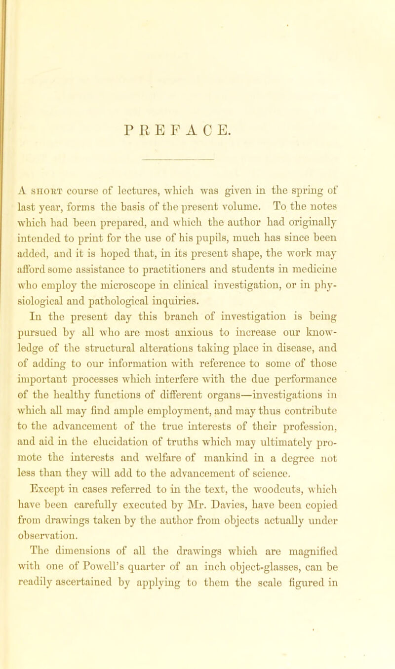 PREFACE. A short course of lectures, which was given in the spring of last year, forms the basis of the present volume. To the notes which had been prepared, and which the author had originally intended to print for the use of his pupils, much has since been added, and it is hoped that, in its present shape, the work may afford some assistance to pi’actitioners and students in medicine who employ the microscope in clinical investigation, or in phy- siological and pathological inquiries. In the present day this branch of investigation is being pursued by all who are most anxious to increase our know- ledge of the structural alterations taking place in disease, and of adding to our information with reference to some of those important processes which interfere with the due performance of the healthy functions of different organs—investigations in which all may find ample employment, and may thus contribute to the advancement of the true interests of their profession, and aid in the elucidation of truths which may ultimately pro- mote the interests and welfare of mankind in a degree not less than they will add to the advancement of science. Except in cases referred to in the text, the woodcuts, which have been carefully executed by Mr. Davies, have been copied from drawings taken by the author from objects actually under observation. The dimensions of all the drawings which are magnified with one of Powell’s quarter of an inch object-glasses, can be readily ascertained by applying to them the scale figured in