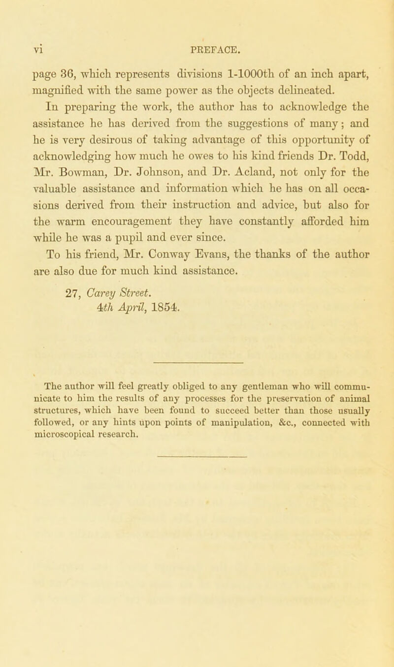 page 36, which represents divisions l-1000th of an inch apart, magnified with the same power as the objects delineated. In preparing the work, the author has to acknowledge the assistance he has derived from the suggestions of many; and he is very desirous of taking advantage of this opportunity of acknowledging how much he owes to his kind Mends Dr. Todd, Mr. Bowman, Dr. Johnson, and Dr. Acland, not only for the valuable assistance and information which he has on all occa- sions derived from their instruction and advice, hut also for the warm encouragement they have constantly afforded him while he was a pupil and ever since. To his friend, Mr. Conway Evans, the thanks of the author are also due for much kind assistance. 27, Carey Street. 4>th April, 1854. The author will feel greatly obliged to any gentleman who will commu- nicate to him the results of any processes for the preservation of animal structures, which have been found to succeed better than those usually followed, or any hints upon points of manipulation, &c., connected with microscopical research.