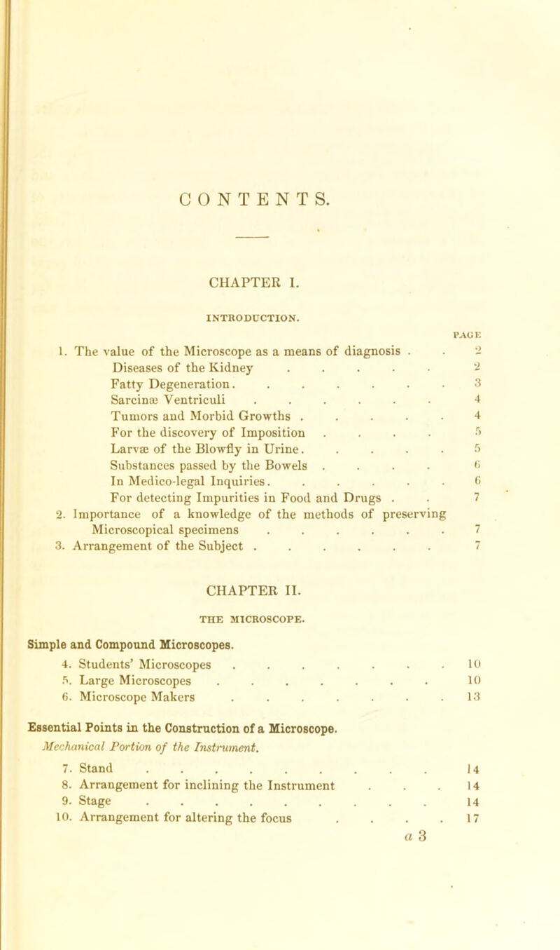 CONTENTS. CHAPTER I. INTRODUCTION. PAU E 1. The value of the Microscope as a means of diagnosis . . 2 Diseases of the Kidney ..... 2 Fatty Degeneration. ...... 3 Sarcinae Ventriculi ...... 4 Tumors and Morbid Growths ..... 4 For the discovery of Imposition .... .r> Larvae of the Blowfly in Urine. .... 5 Substances passed by the Bowels .... •> In Medico-legal Inquiries. ..... C For detecting Impurities in Food and Drugs . . 7 2. Importance of a knowledge of the methods of preserving Microscopical specimens ...... 7 3. Arrangement of the Subject ...... 7 CHAPTER II. THE MICROSCOPE. Simple and Compound Microscopes. 4. Students’ Microscopes . . . . . . .10 5. Large Microscopes . . . . . . . 10 6. Microscope Makers . . . . . . .13 Essential Points in the Construction of a Microscope. Mechanical Portion of the Instrument. 7. Stand ......... 14 8. Arrangement for inclining the Instrument . . . 14 9. Stage ......... 14 10. Arrangement for altering the focus . . . .17 a 3