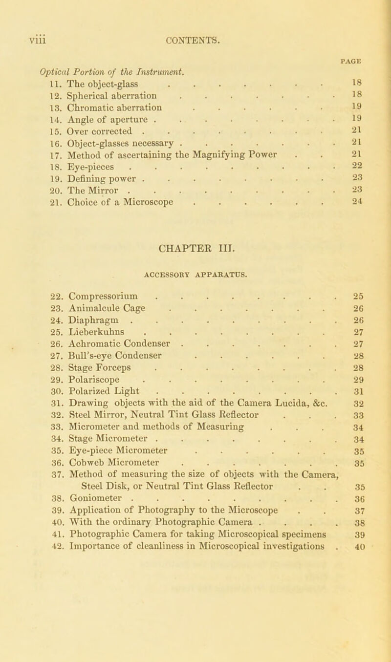 PAGE Optical Portion of the Instrument. 11. The object-glass ....... 18 12. Spherical aberration . . . . • • .18 13. Chromatic aberration . . . . . 19 14. Angle of aperture . . . . • . • .19 15. Over corrected ..... ... 21 16. Object-glasses necessary . . . . . . .21 17. Method of ascertaining the Magnifying Power . . 21 18. Eye-pieces ......... 22 19. Defining power ........ 23 20. The Mirror ......... 23 21. Choice of a Microscope ...... 24 CHAPTER III. ACCESSORY APPARATUS. 22. Compressorium ........ 25 23. Animalcule Cage ....... 26 24. Diaphragm ......... 26 25. Lieberkuhns ........ 27 26. Achromatic Condenser ....... 27 27. Bull’s-eye Condenser ...... 28 28. Stage Forceps ........ 28 29. Polariscope ........ 29 30. Polarized Light . . . . . . . .31 31. Drawing objects with the aid of the Camera Lucida, &c. 32 32. Steel Mirror, Neutral Tint Glass Reflector ... 33 33. Micrometer and methods of Measuring ... 34 34. Stage Micrometer ........ 34 35. Eye-piece Micrometer ...... 35 36. Cobweb Micrometer ....... 35 37. Method of measuring the size of objects with the Camera, Steel Disk, or Neutral Tint Glass Reflector . . 35 38. Goniometer ......... 36 39. Application of Photography to the Microscope . . 37 40. With the ordinary Photographic Camera .... 38 41. Photographic Camera for taking Microscopical specimens 39 42. Importance of cleanliness in Microscopical investigations . 40