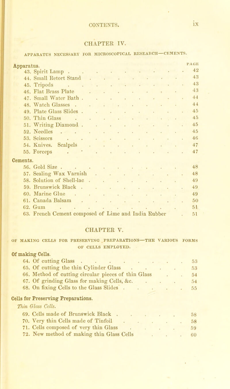 CHAPTER IV. APPARATUS NECESSARY FOR MICROSCOPICAL RESEARCH—CEMENTS. Apparatus. 43. Spirit Lamp . PAGE 42 44. Small Retort Stand 43 45. Tripods 43 46. Flat Brass Plate 43 47. Small Water Bath . 44 48. Watch Glasses . 44 49. Plate Glass Slides . 45 50. Thin Glass 45 51. Writing Diamond . 45 52. Needles 45 53. Scissors 46 54. Knives. Scalpels 47 55. Forceps 47 Cements. 56. Gold Size . 48 57. Sealing Wax Varnish 48 58. Solution of Shell-lac . 49 59. Brunswick Black . 49 60. Marine Glue 49 61. Canada Balsam 50 62. Gum 51 63. French Cement composed of Lime and India Rubber 51 CHAPTER V. OF MAKING CELLS FOR PRESERVING PREPARATIONS—THE VARIOUS FORMS OF CELLS EMPLOYED. Of making Cells. 64. Of cutting Glass ..... 65. Of cutting the thin Cylinder Glass 66. Method of cutting circular pieces of thin Glass 67. Of grinding Glass for making Cells, &c. 68. On fixing Cells to the Glass Slides . 53 53 54 54 Cells for Preserving Preparations. Thin Glass Cells. 69. Cells made of Brunswick Black ..... 58 70. Very thin Cells made of Tinfoil ..... 58 71. Cells composed of very thin Glass . . . . 59 72. New method of making thin Glass Cells ... 60