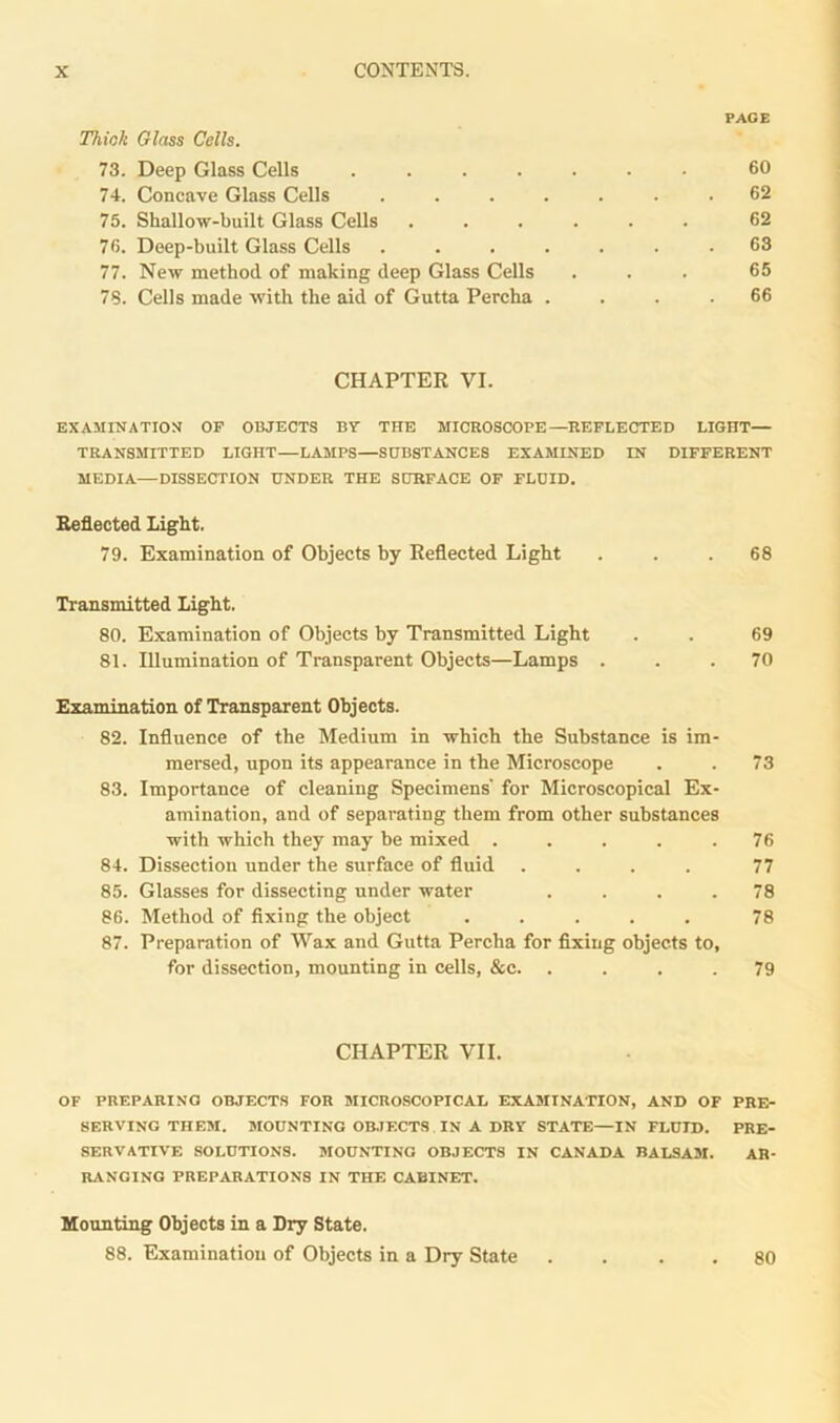 PAGE Think Glass Cells. 73. Deep Glass Cells ....... 60 74. Concave Glass Cells ....... 62 75. Shallow-built Glass Cells ...... 62 76. Deep-built Glass Cells ....... 63 77. New method of making deep Glass Cells ... 65 78. Cells made with the aid of Gutta Percha .... 66 CHAPTER VI. EXAMINATION OF OBJECTS BY THE MICROSCOPE—REFLECTED LIGHT— TRANSMITTED LIGHT—LAMPS—SUBSTANCES EXAMINED IN DIFFERENT MEDIA—DISSECTION UNDER THE SURFACE OF FLUID. Reflected Light. 79. Examination of Objects by Reflected Light ... 68 Transmitted Light. 80. Examination of Objects by Transmitted Light . . 69 81. Illumination of Transparent Objects—Lamps ... 70 Examination of Transparent Objects. 82. Influence of the Medium in which the Substance is im- mersed, upon its appearance in the Microscope . . 73 83. Importance of cleaning Specimens' for Microscopical Ex- amination, and of separating them from other substances with which they may be mixed . . . . .76 84. Dissection under the surface of fluid .... 77 85. Glasses for dissecting under water .... 78 86. Method of fixing the object ..... 78 87. Preparation of Wax and Gutta Percha for fixing objects to, for dissection, mounting in cells, &c. .... 79 CHAPTER VII. OF PREPARING OBJECTS FOR MICROSCOPICAL EXAMINATION, AND OF PRE- SERVING THEM. MOUNTING OBJECTS IN A DRY STATE—IN FLUID. PRE- SERVATIVE SOLUTIONS. MOUNTING OBJECTS IN CANADA BALSAM. AR- RANGING PREPARATIONS IN THE CABINET. Mounting Objects in a Dry State. 88. Examination of Objects in a Dry State 80
