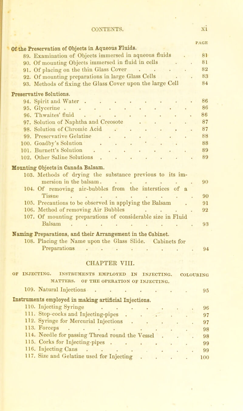PACE Of the Preservation of Objects in Aqueous Fluids. 89. Examination of Objects immersed in aqueous fluids . 81 90. Of mounting Objects immersed in fluid in cells . . 81 91. Of placing on the thin Glass Cover .... 82 92. Of mounting preparations in large Glass Cells . . 83 93. Methods of fixing the Glass Cover upon the large Cell 84 Preservative Solutions. 94. Spirit and Water ........ 86 95. Glycerine ......... 86 96. Thwaites’ fluid ........ 86 97. Solution of Naphtha and Creosote .... 87 98. Solution of Chromic Acid ...... 87 99. Preservative Gelatine ...... 88 100. Goadby’s Solution 88 101. Burnett’s Solution ....... 89 102. Other Saline Solutions ....... 89 Mounting Objects in Canada Balsam. 103. Methods of drying the substance previous to its im- mersion in the balsam...... 104. Of removing air-bubbles from the interstices of a Tissue ........ 105. Precautions to be observed in applying the Balsam 106. Method of removing Air Bubbles 107. Of mounting preparations of considerable size in Fluid Balsam ........ Naming Preparations, and their Arrangement in the Cabinet. 108. Placing the Name upon the Glass Slide. Cabinets for Preparations ........ 94 90 90 91 92 93 CHAPTER VIII. OF INJECTING. INSTRUMENTS EMPLOYED IN INJECTING. COLOURING MATTERS. OF THE OPERATION OF INJECTING. 109. Natural Injections ....... 95 Instruments employed in making artificial Injections. 110. Injecting Syringe ....... 96 111. Stop-cocks and Injecting-pipes ..... 97 112. Syringe for Mercurial Injections ..... 97 113. Forceps .... .... 98 114. Needle for passing Thread round the Vessel ... 98 115. Corks for Injecting-pipes ...... 99 116. Injecting Cans ....... 99 117. Size and Gelatine used for Injecting .... 100
