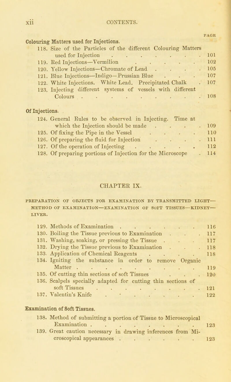 PAGE Colouring Matters used for Injections. 118. Size of the Particles of the different Colouring Matters used for Injection ....... 101 119. Red Injections—Vermilion 102 120. Yellow Injections—Chromate of Lead .... 105 121. Blue Injections—Indigo—Prussian Blue . . . 107 122. White Injections. White Lead. Precipitated Chalk . 107 123. Injecting different systems of vessels with different Colours . . . . . . . . .108 Of Injections. 124. General Rules to be observed in Injecting. Time at which the Injection should be made . . . .109 125. Of fixing the Pipe in the Vessel . . . . 110 126. Of preparing the fluid for Injection . . . .111 127. Of the operation of Injecting . . . . . 112 128. Of preparing portions of Injection for the Microscope . 114 CHAPTER IX. PREPARATION OF OBJECTS FOR EXAMINATION BY TRANSMITTED LIGHT— METHOD OF EXAMINATION—EXAMINATION OF SOFT TISSUES—KIDNEY— LIVER. 129. Methods of Examination . . . . . . 116 130. Boiling the Tissue previous to Examination . . .117 131. Washing, soaking, or pressing the Tissue . . . 117 132. Drying the Tissue previous to Examination . . .118 133. Application of Chemical Reagents . . . . 118 134. Igniting the substance in order to remove Organic Matter . . . . . . . . . 119 135. Of cutting thin sections of soft Tissues . . .120 136. Scalpels specially adapted for cutting thin sections of soft Tissues ........ 121 137. Valentin’s Knife . • . . . . . 122 Examination of Soft Tissues. 138. Method of submitting a portion of Tissue to Microscopical Examination ....... .123 139. Great caution necessary in drawing inferences from Mi- croscopical appearances . . . . . . 123