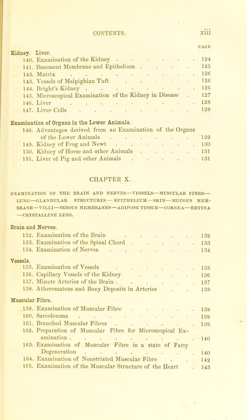 PAGE Kidney. Liver. 140. Examination of the Kidney ...... 124 141. Basement Membrane and Epithelium .... 125 142. Matrix ......... 12fi 143. Vessels of Malpighian Tuft . . . ■ 126 144. Bright’s Kidney ........ 126 145. Microscopical Examination of the Kidney in Disease . 127 146. Liver ......... 128 147. Liver Cells ........ 128 Examination of Organs in the Lower Animals. 148. Advantages derived from an Examination of the Organs of the Lower Animals . . . . . . 129 149. Kidney of Frog and Newt ...... 130 150. Kidney of Horse and other Animals .... 131 151. Liver of Pig and other Animals ..... 131 CHAPTER X. EXAMINATION OF THE BRAIN AND NERVES—VESSELS—MUSCULAR FIBRE LUNG—GLANDULAR STRUCTURES — EPITHELIUM—SKIN—MUCOUS MEM- BRANE—VILLI—SEROUS MEMBRANES—ADIPOSE TISSUE—CORNEA—RETINA CRYSTALLINE LENS. Brain and Nerves. 152. Examination of the Brain . . . . . 132 153. Examination of the Spinal Chord . . . . .133 154. Examination of Nerves ...... 134 Vessels. 155. Examination of Vessels ...... 135 156. Capillary Vessels of the Kidney .... 136 157. Minute Arteries of the Brain ...... 137 158. Atheromatous and Bony Deposits in Arteries . . 138 Muscular Fibre. 159. Examination of Muscular Fibre ..... 133 160. Sarcolemma ........ 139 161. Branched Muscular Fibres ...... 139 162. Preparation of Muscular Fibre for Microscopical Ex- amination ......... 140 163. Examination of Muscular Fibre in a state of Fatty Degeneration . . . . . . . .140 164. Examination of Nonstriated Muscular Fibre . . 142 165. Examination of the Muscular Structure of the Heart . 143