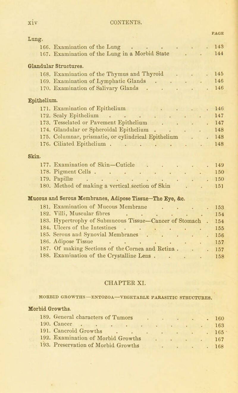 166. Examination of the Lung ...... 143 167. Examination of the Lung in a Morbid State . . 144 Glandular Structures. 168. Examination of the Thymus and Thyroid . . . 145 169. Examination of Lymphatic Glands . . . . 146 170. Examination of Salivary Glands ..... 146 Epithelium. 171. Examination of Epithelium 172. Scaly Epithelium ..... 173. Tesselated or Pavement Epithelium 174. Glandular or Spheroidal Epithelium . 175. Columnar, prismatic, or cylindrical Epithelium 176. Ciliated Epithelium ..... Skin. 177. Examination of Skin—Cuticle 178. Pigment Cells ...... 179. Papillae ....... 180. Method of making a vertical section of Skin Mucous and Serous Membranes, Adipose Tissue—The Eye, &c. 181. Examination of Mucous Membrane .... 153 182. Villi, Muscular fibres . . . . . . 1.54 183. Hypertrophy of Submucous Tissue—Cancer of Stomach . 154 184. Ulcers of the Intestines ...... 155 185. Serous and Synovial Membranes . . . . .156 186. Adipose Tissue ....... 157 187. Of making Sections of the Cornea and Retina . . . 157 188. Examination of the Crystalline Lens . . . . 158 146 147 147 148 148 148 149 150 150 151 CHAPTER XI. MORBID GROWTHS—ENTOZOA—VEGETABLE PARASITIC STRUCTURES. Morbid Growths. 189. General characters of Tumors ..... 160 190. Cancer ......... 163 191. Cancroid Growths ....... 165 • 192. Examination of Morbid Growths .... 167 193. Preservation of Morbid Growths . . . .168