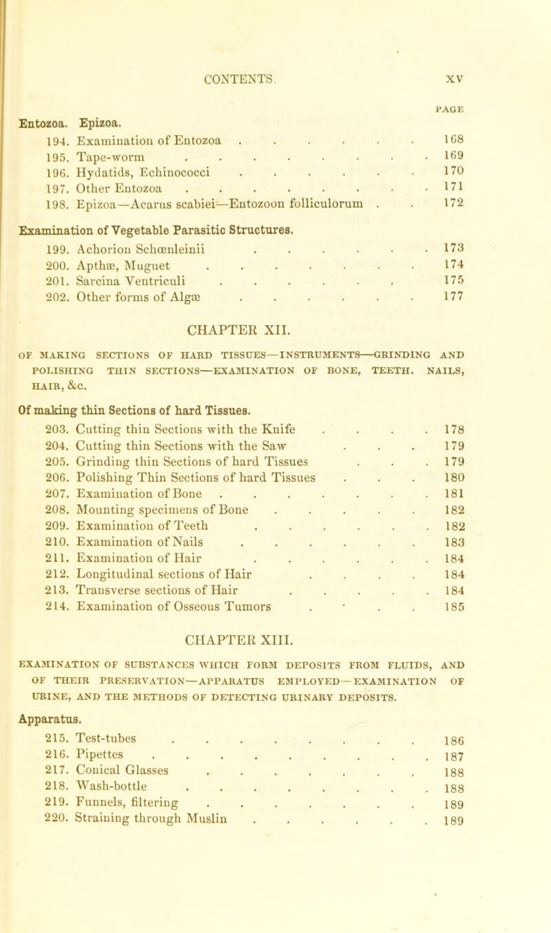 PACE Entozoa. Epizoa. 194. Examination of Entozoa . . . . • • 168 195. Tape-worm . . . . . . • .169 196. Hydatids, Echinococci . . . . • • 170 197. Other Entozoa . . . . . . • .171 198. Epizoa—Acarus scabiei—Entozoon folliculorum . . 172 Examination of Vegetable Parasitic Structures. 199. Achorion Schcenleinii . . . . . .173 200. Apthffi, Muguet . . . . • • • 174 201. Sarcina Ventriculi ...... 175 202. Other forms of Algrn . . . . . ■ 177 CHAPTER XII. OF MAKING SECTIONS OF HARD TISSUES—INSTRUMENTS—GRINDING AND POLISHING THIN SECTIONS—EXAMINATION OF BONE, TEETH. NAILS, HAIR, &C. Of making thin Sections of hard Tissues. 203. Cutting thin Sections with the Knife . . . .178 204. Cutting thin Sections with the Saw . . . 179 205. Grinding thin Sections of hard Tissues . . .179 206. Polishing Thin Sections of hard Tissues . . . 180 207. Examination of Bone . . . . . . .181 208. Mounting specimens of Bone . . . . . 182 209. Examination of Teeth . . . . . .182 210. Examination of Nails ...... 183 211. Examination of Hair . . . . . .184 212. Longitudinal sections of Hair .... 184 213. Transverse sections of Hair . . . . .184 214. Examination of Osseous Tumors . • . . 185 CHAPTER XIII. EXAMINATION OF SUBSTANCES WHICH FORM DEPOSITS FROM FLUIDS, AND OF THEIR PRESERVATION—APPARATUS EMPLOYED—EXAMINATION OF URINE, AND THE METHODS OF DETECTING URINARY DEPOSITS. Apparatus. 215. Test-tubes 216. Pipettes 217. Conical Glasses 218. Wash-bottle 219. Funnels, filtering 220. Straining through Muslin 186 187 188 188 189 189