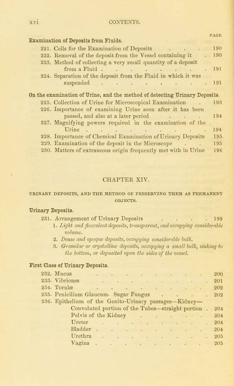 PACE Examination of Deposits from Fluids. 221. Cells for the Examination of Deposits . . . 190 222. Removal of the deposit from the Vessel containing it . 190 223. Method of collecting a very small quantity of a deposit from a Fluid . . . . . . . .191 224. Separation of the deposit from the Fluid in which it was suspended . . . . . . . .191 On the examination of Urine, and the method of detecting Urinary Deposits. 225. Collection of Urine for Microscopical Examination . 193 226. Importance of examining Urine soon after it has been passed, and also at a later period . . . 194 227. Magnifying powers required in the examination of the Urine . . . . . . . . .194 228. Importance of Chemical Examination of Urinary Deposits 195 229. Examination of the deposit in the Microscope . . 195 230. Matters of extraneous origin frequently met with in Urine 196 CHAPTER XIV. URINARY DEPOSITS, AND THE METHOD OF PRESERVING THEM AS PERMANENT OBJECTS. Urinary Deposits. 231. Arrangement of Urinary Deposits .... 199 1. Light and flocculent deposits, transparent, and occupying considerable volume. 2. Dense and opaque deposits, occupying considerable built. 3. Granular or crystalline deposits, occupying a small bulk, sinking to the bottom, or deposited upon the sides of the vessel. First Class of Urinary Deposits. 232. Mucus ........ 200 233- Vibriones ........ 201 234. Torulm ........ 202 235. Penicilium Glaucum. Sugar Fungus .... 202 236. Epithelium of the Genito-Urinary passages—Kidney— Convoluted portion of the Tubes—straight portion . 204 Pelvis of the Kidney ..... 204 Ureter ........ 204 Bladder ........ 204 Urethra ........ 205 Vagina ........ 205