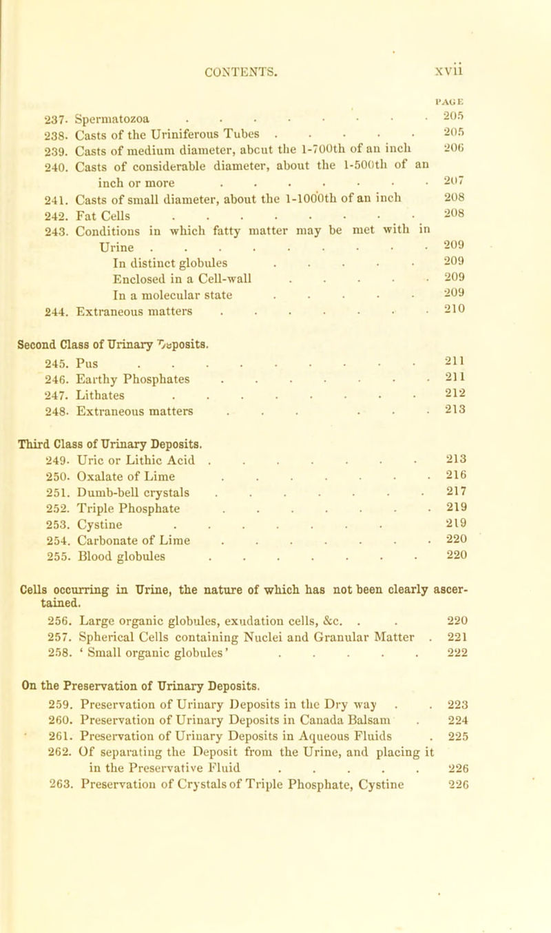 237- Spermatozoa 238. Casts of the Uriniferous Tubes 239. Casts of medium diameter, about the l-700th of an inch 240. Casts of considerable diameter, about the l-500th of an inch or more .....•• 241. Casts of small diameter, about the l-1000th of an inch 242. Fat Cells 243. Conditions in which fatty matter may be met with in Urine In distinct globules . Enclosed in a Cell-wall ..... In a molecular state ..... 244. Extraneous matters ...... I*A0 E 205 205 200 207 208 208 209 209 209 209 210 Second Class of Urinary Oeposits. 245. Pus 211 246. Earthy Phosphates . . . . • • .211 247. Lithates ........ 212 248. Extraneous matters ... ... 213 Third Class of Urinary Deposits. 249. Uric or Lithic Acid ....... 213 250. Oxalate of Lime ....... 216 251. Dumb-bell crystals . . . . . . .217 252. Triple Phosphate ....... 219 253. Cystine 219 254. Carbonate of Lime ....... 220 255. Blood globules ....... 220 Cells occurring in Urine, the nature of which has not been clearly ascer- tained. 256. Large organic globules, exudation cells, &c. . . 220 257. Spherical Cells containing Nuclei and Granular Matter . 221 258. ‘ Small organic globules ’ ..... 222 On the Preservation of Urinary Deposits. 259. Preservation of Urinary Deposits in the Dry way . . 223 260. Preservation of Urinary Deposits in Canada Balsam . 224 261. Preservation of Urinary Deposits in Aqueous Fluids . 225 262. Of separating the Deposit from the Urine, and placing it in the Preservative Fluid ..... 226 263. Preservation of Crystals of Triple Phosphate, Cystine 226