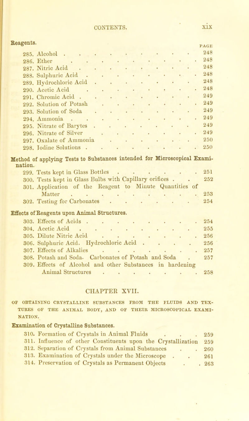 Reagents. 285. Alcohol . 286. Ether 287. Nitric Acid 288. Sulphuric Acid 289. Hydrochloric Acid 290. Acetic Acid 291. Chromic Acid . 292. Solution of Potash 293. Solution of Soda 294. Ammonia 295. Nitrate of Barytes . 296. Nitrate of Silver 297. Oxalate of Ammonia 298. Iodine Solutions . Method of applying Tests to Substances intended for Microscopical Exami- nation. 299. Tests kept in Glass Bottles 251 300. Tests kept in Glass Bulbs with Capillary orifices . . 252 301. Application of the Reagent to Minute Quantities of Matter ......... 253 302. Testing for Carbonates ...... 254 Effects of Reagents upon Animal Structures. 303. Effects of Acids ........ 254 304. Acetic Acid ........ 255 305. Dilute Nitric Acid ....... 256 306. Sulphuric Acid. Hydrochloric Acid . . . . 256 307. Effects of Alkalies ....... 257 308. Potash and Soda. Carbonates of Potash and Soda . 257 309. Effects of Alcohol and other Substances in hardening Animal Structures ....... 258 CHAPTER XVII. OF OBTAINING CRYSTALLINE SUBSTANCES FROM THE FLUIDS AND TEX- TURES OF THE ANIMAL BODY, AND OF THEIR MICROSCOPICAL EXAMI- NATION. Examination of Crystalline Substances. 310. Formation of Crystals in Animal Fluids . . . 259 311. Influence of other Constituents upon the Crystallization 259 312. Separation of Crystals from Animal Substances . . 260 313. Examination of Crystals under the Microscope . . 261 314. Preservation of Crystals as Permanent Objects . . 263 PAGE 248 248 248 248 248 248 249 249 249 249 249 249 250 250