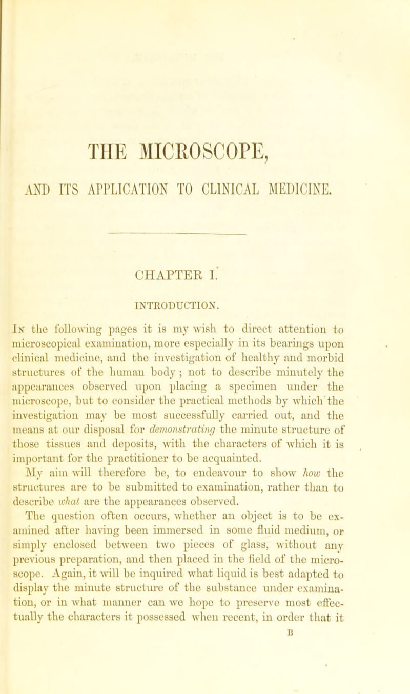 THE MICROSCOPE, AND ITS APPLICATION TO CLINICAL MEDICINE. CHAPTER I. INTRODUCTION. Jn the following pages it is my wish to direct attention to microscopical examination, more especially in its hearings upon clinical medicine, and the investigation of healthy and morbid structures of the human body ; not to describe minutely the appearances observed upon placing a specimen under the microscope, but to consider the practical methods by which the investigation may be most successfully carried out, and the means at our disposal for demonstrating the minute structure of those tissues and deposits, with the characters of which it is important for the practitioner to be acquainted. My aim will therefore be, to endeavour to show how the structures are to be submitted to examination, rather than to describe what are the appearances observed. The question often occurs, whether an object is to be ex- amined after having been immersed in some fluid medium, or simply enclosed between two pieces of glass, without any previous preparation, and then placed in the field of the micro- scope. Again, it will be inquired what liquid is best adapted to display the minute structure of the substance under examina- tion, or in what manner can we hope to preserve most effec- tually the characters it possessed when recent, in order that it n