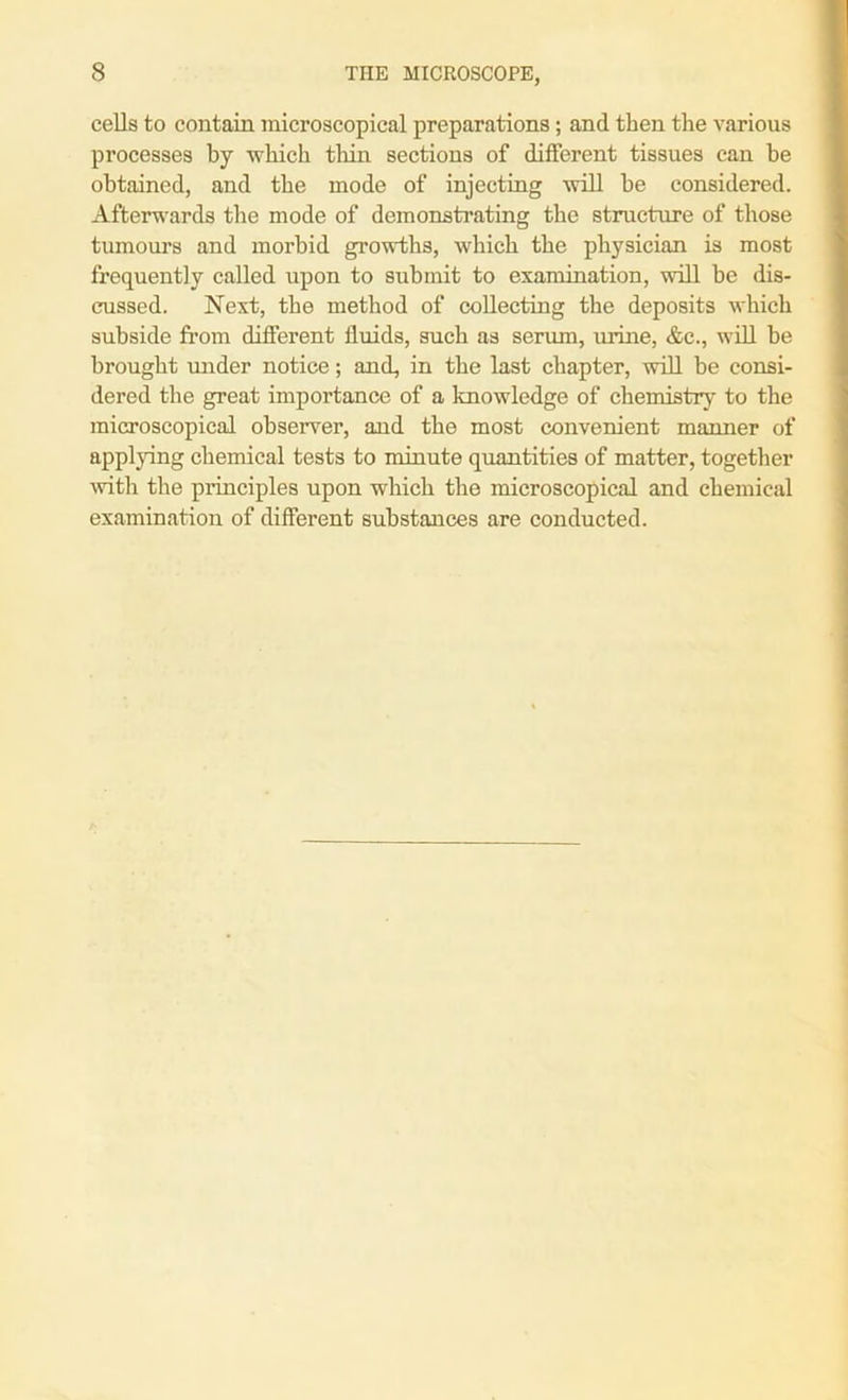 cells to contain microscopical preparations; and then the various processes by which thin sections of different tissues can be obtained, and the mode of injecting will be considered. Afterwards the mode of demonstrating the structure of those tumours and morbid growths, which the physician is most frequently called upon to submit to examination, will be dis- cussed. Next, the method of collecting the deposits which subside from different fluids, such as serum, mane, &c., will be brought under notice; and, in the last chapter, will be consi- dered the great importance of a knowledge of chemistry to the microscopical observer, and the most convenient manner of applying chemical tests to minute quantities of matter, together with the principles upon which the microscopical and chemical examination of different substances are conducted.