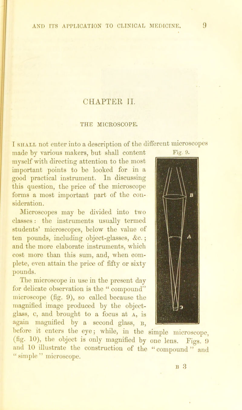 CHAPTER II. THE MICROSCOPE. I shall not enter into a description of the different microscopes made by various makers, but shall content myself with directing attention to the most important points to be looked for in a good practical instrument. In discussing this question, the price of the microscope forms a most important part of the con- sideration. Microscopes may be divided into two classes: the instruments usually termed students’ microscopes, below the value of ten pounds, including object-glasses, &c.; and the more elaborate instruments, which cost more than this sum, and, when com- plete, even attain the price of fifty or sixty pounds. The microscope in use in the present day for delicate observation is the “ compound” microscope (fig. 9), so called because the magnified image produced by the object- glass, c, and brought to a focus at a, is again magnified by a second glass, b, before it enters the eye; while, in the simple microscope, (fig. 10), the object is only magnified by one lens. Figs. 9 and 10 illustrate the construction of the “compound” and “ simple ” microscope. b 3