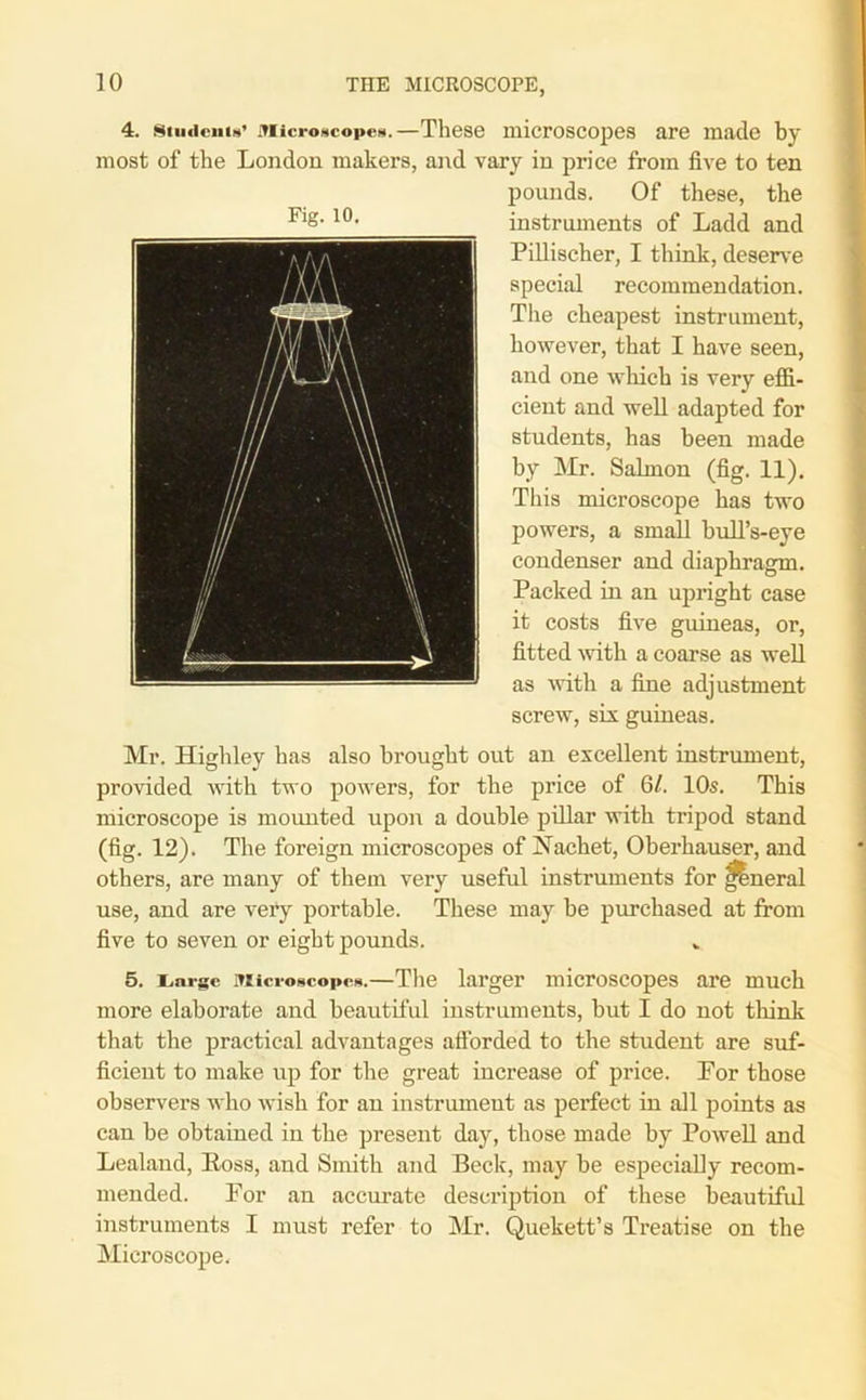 4. stiiticiiiN’ Microscopes.—These microscopes are made by most of the London makers, and vary in price from five to ten pounds. Of these, the instruments of Ladd and Pillischer, I think, deserve special recommendation. The cheapest instrument, however, that I have seen, and one which is very effi- cient and well adapted for students, has been made by Mr. Salmon (fig. 11). This microscope has two powers, a small bull’s-eye condenser and diaphragm. Packed in an upright case it costs five guineas, or, fitted with a coarse as well as with a fine adjustment screw, six guineas. Mr. Highley has also brought out an excellent instrument, provided with two powers, for the price of 6/. 10s. This microscope is mounted upon a double pillar with tripod stand (fig. 12). The foreign microscopes of Nachet, Oberhauser, and others, are many of them very useful instruments for funeral use, and are very portable. These may be purchased at from five to seven or eight pounds. 5. i.acac Microscopes.—The larger microscopes are much more elaborate and beautiful instruments, but I do not think that the practical advantages afforded to the student are suf- ficient to make up for the great increase of price. Por those observers who wish for an instrument as perfect in all points as can be obtained in the present day, those made by Powell and Lealand, Ross, and Smith and Beck, may be especially recom- mended. Por an accurate description of these beautiful instruments I must refer to Mr. Quekett’s Treatise on the Microscope.