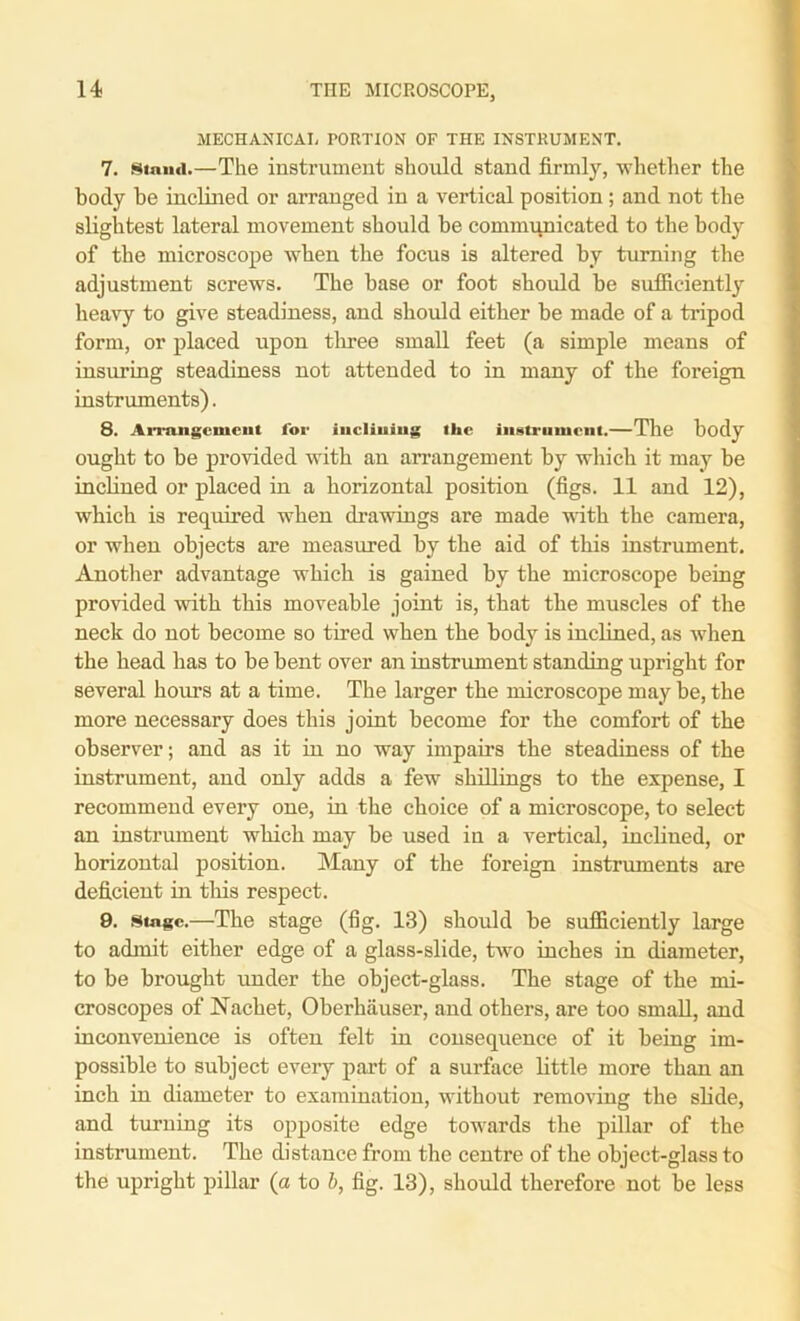 MECHANICAL PORTION OF THE INSTRUMENT. 7. Stand.—The instrument should stand firmly, whether the body be inclined or arranged in a vertical position ; and not the slightest lateral movement should be communicated to the body of the microscope when the focus is altered by turning the adjustment screws. The base or foot should be sufficiently heavy to give steadiness, and should either be made of a tripod form, or placed upon three small feet (a simple means of insuring steadiness not attended to in many of the foreign instruments). 8. Arrangement for inclining the instrument.—The body ought to be provided with an arrangement by which it may be inclined or placed in a horizontal position (figs. 11 and 12), which is required when drawings are made with the camera, or when objects are measured by the aid of this instrument. Another advantage which is gained by the microscope being provided with this moveable joint is, that the muscles of the neck do not become so tired when the body is inclined, as when the head has to be bent over an instrument standing upright for several horns at a time. The larger the microscope may be, the more necessary does this joint become for the comfort of the observer; and as it in no way impairs the steadiness of the instrument, and only adds a few shillings to the expense, I recommend every one, in the choice of a microscope, to select an instrument which may be used in a vertical, inclined, or horizontal position. Many of the foreign instruments are deficient in this respect. 9. stage.—The stage (fig. 13) should be sufficiently large to admit either edge of a glass-slide, two inches in diameter, to be brought under the object-glass. The stage of the mi- croscopes of Nachet, Oberhiiuser, and others, are too small, and inconvenience is often felt in consequence of it being im- possible to subject every part of a surface little more than an inch in diameter to examination, without removing the slide, and turning its opposite edge towrards the pillar of the instrument. The distance from the centre of the object-glass to the upright pillar (a to b, fig. 13), should therefore not be less