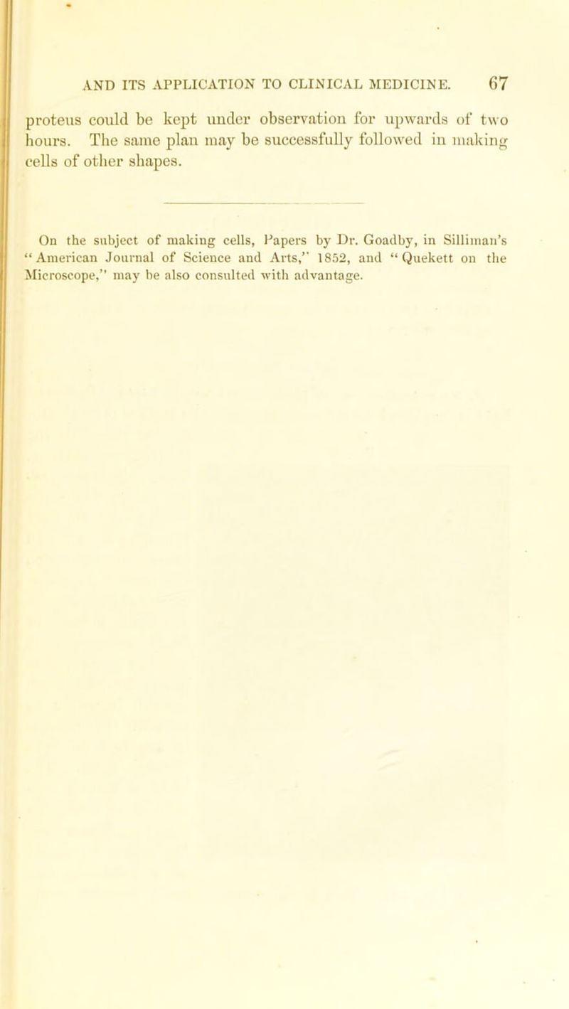 proteus could be kept under observation for upwards of two hours. The same plan may be successfully followed in making cells of other shapes. On the subject of making cells, Papers by Dr. Goadby, in Silliman’s “American Journal of Science and Arts/' 1852, and “ Quekett on the Microscope,” may be also consulted with advantage.