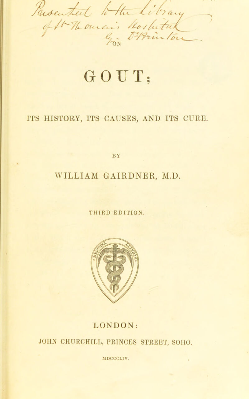 i (/v ^ c tJ /^7L > f7-t>~//t-l fst 4. /TIN / GOUT; ITS HISTORY, ITS CAUSES, AND ITS CURE. BY WILLIAM GAIRDNER, M.D. THIRD EDITION. LONDON: JOHN CHURCHILL, PRINCES STREET, SOHO. MDCCCLIV.