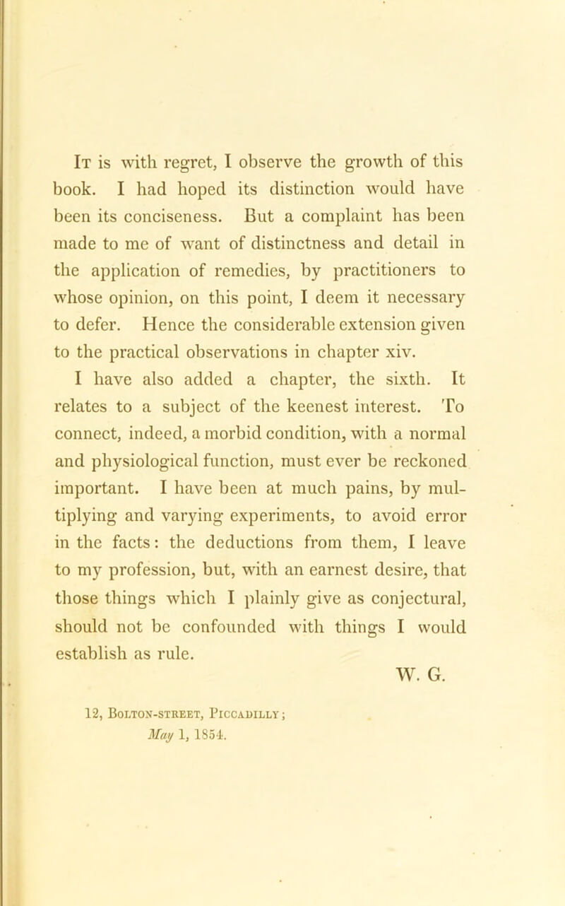 It is with, regret, I observe the growth of this book. I had hoped its distinction would have been its conciseness. But a complaint has been made to me of want of distinctness and detail in the application of remedies, by practitioners to whose opinion, on this point, I deem it necessary to defer. Hence the considerable extension given to the practical observations in chapter xiv. I have also added a chapter, the sixth. It relates to a subject of the keenest interest. To connect, indeed, a morbid condition, with a normal and physiological function, must ever be reckoned important. I have been at much pains, by mul- tiplying and varying experiments, to avoid error in the facts: the deductions from them, I leave to my profession, but, with an earnest desire, that those things which I plainly give as conjectural, should not be confounded with things I would establish as rule. W. G. 12, Bolton-street, Piccadilly ; May 1, 1851.