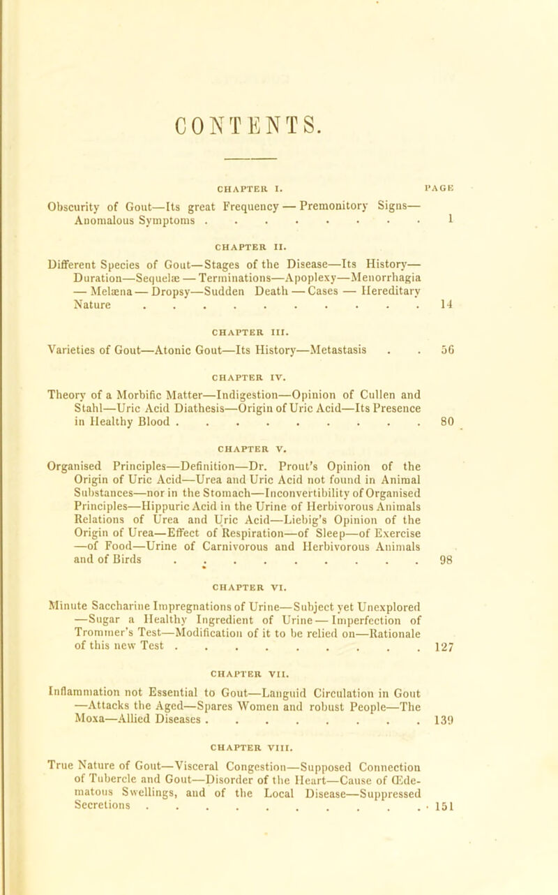 CONTENTS. CHAPTER I. PAGE Obscurity of Gout—Its great Frequency — Premonitory Signs— Anomalous Symptoms 1 CHAPTER II. Different Species of Gout—Stages of the Disease—Its History— Duration—Sequelae — Terminations—Apoplexy—Menorrhagia — MeUena — Dropsy—Sudden Death — Cases — Hereditary Nature .......... 14 CHAPTER III. Varieties of Gout—Atonic Gout—Its History—Metastasis . . 36 CHAPTER IV. Theory of a Morbific Matter—Indigestion—Opinion of Cullen and Stahl—Uric Acid Diathesis—Origin of Uric Acid—Its Presence in Healthy Blood 80 CHAPTER v. Organised Principles—Definition—Dr. Prout’s Opinion of the Origin of Uric Acid—Urea and Uric Acid not found in Animal Substances—nor in the Stomach—Inconvertibility of Organised Principles—Hippuric Acid in the Urine of Herbivorous Animals Relations of Urea and Uric Acid—Liebig’s Opinion of the Origin of Urea—Effect of Respiration—of Sleep—of Exercise —of Food—Urine of Carnivorous and Herbivorous Animals and of Birds 98 CHAPTER VI. Minute Saccharine Impregnations of Urine—Subject yet Unexplored —Sugar a Healthy Ingredient of Urine—Imperfection of Trommer's Test—Modification of it to be relied on—Rationale of this new Test 127 CHAPTER VII. Inflammation not Essential to Gout—Languid Circulation in Gout —Attacks the Aged—Spares Women and robust People—The Moxa—Allied Diseases 139 CHAPTER VIII. True Nature of Gout—Visceral Congestion—Supposed Connection of Tubercle and Gout—Disorder of the Heart—Cause of ffide- matous Swellings, and of the Local Disease—Suppressed Secretions .151