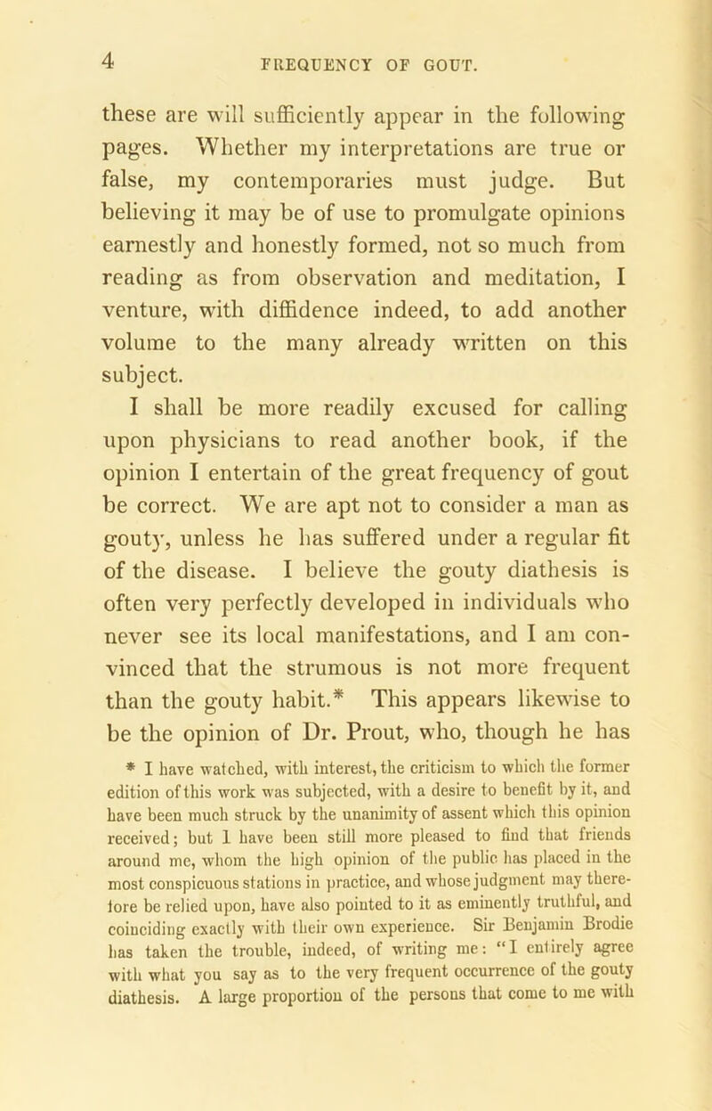 these are will sufficiently appear in the following pages. Whether my interpretations are true or false, my contemporaries must judge. But believing it may be of use to promulgate opinions earnestly and honestly formed, not so much from reading as from observation and meditation, I venture, with diffidence indeed, to add another volume to the many already written on this subject. I shall be more readily excused for calling upon physicians to read another book, if the opinion I entertain of the great frequency of gout be correct. We are apt not to consider a man as gouty, unless he lias suffered under a regular fit of the disease. I believe the gouty diathesis is often very perfectly developed in individuals who never see its local manifestations, and I am con- vinced that the strumous is not more frequent than the gouty habit.* This appears likewise to be the opinion of Dr. Prout, who, though he has * I have watched, with interest, the criticism to which the former edition of this work was subjected, with a desire to benefit by it, and have been much struck by the unanimity of assent whicli this opinion received; but 1 have been still more pleased to find that friends around me, whom the high opinion of the public has placed in the most conspicuous stations in practice, and whose judgment may there- fore be relied upon, have also pointed to it as eminently truthful, and coinciding exactly with their own experience. Sir Benjamin Brodie has taken the trouble, indeed, of writing me: “I enlirely agree with what you say as to the very frequent occurrence of the gouty diathesis. A large proportion of the persons that come to me with