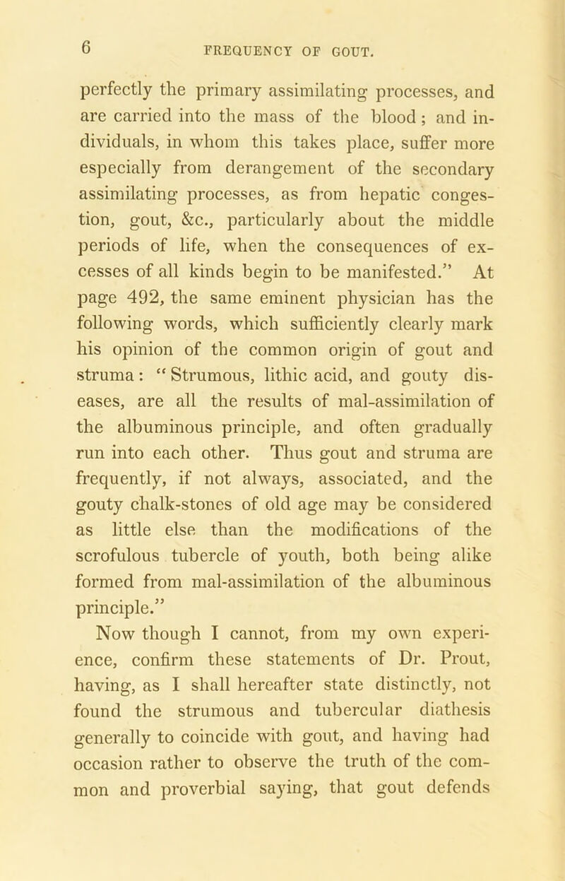 perfectly the primary assimilating processes, and are carried into the mass of the blood; and in- dividuals, in whom this takes place, suffer more especially from derangement of the secondary assimilating processes, as from hepatic conges- tion, gout, &c., particularly about the middle periods of life, when the consequences of ex- cesses of all kinds begin to be manifested.” At page 492, the same eminent physician has the following words, which sufficiently clearly mark his opinion of the common origin of gout and struma: “ Strumous, lithic acid, and gouty dis- eases, are all the results of mal-assimilation of the albuminous principle, and often gradually run into each other. Thus gout and struma are frequently, if not always, associated, and the gouty chalk-stones of old age may be considered as little else than the modifications of the scrofulous tubercle of youth, both being alike formed from mal-assimilation of the albuminous principle.” Now though I cannot, from my own experi- ence, confirm these statements of Dr. Prout, having, as I shall hereafter state distinctly, not found the strumous and tubercular diathesis generally to coincide with gout, and having had occasion rather to observe the truth of the com- mon and proverbial saying, that gout defends