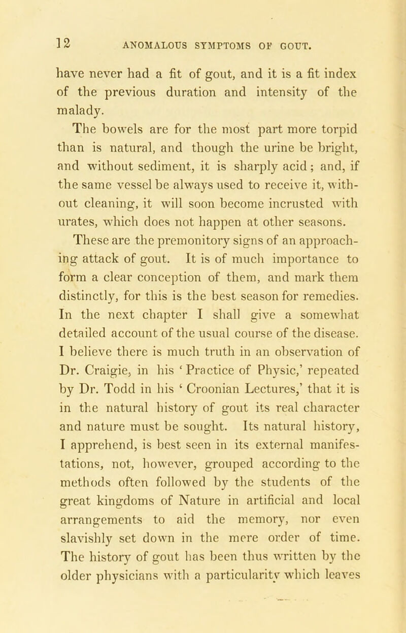 have never had a fit of gout, and it is a fit index of the previous duration and intensity of the malady. The bowels are for the most part more torpid than is natural, and though the urine be bright, and without sediment, it is sharply acid; and, if the same vessel be always used to receive it, with- out cleaning, it will soon become incrusted with urates, which does not happen at other seasons. These are the premonitory signs of an approach- ing attack of gout. It is of much importance to form a clear conception of them, and mark them distinctly, for this is the best season for remedies. In the next chapter I shall give a somewhat detailed account of the usual course of the disease. I believe there is much truth in an observation of Dr. Craigie, in his ‘ Practice of Physic,’ repeated by Dr. Todd in his ‘ Croonian Lectures,’ that it is in the natural history of gout its real character and nature must be sought. Its natural history, I apprehend, is best seen in its external manifes- tations, not, however, grouped according to the methods often followed by the students of the great kingdoms of Nature in artificial and local arrangements to aid the memory, nor even slavishly set down in the mere order of time. The history of gout has been thus written by the older physicians with a particularity which leaves