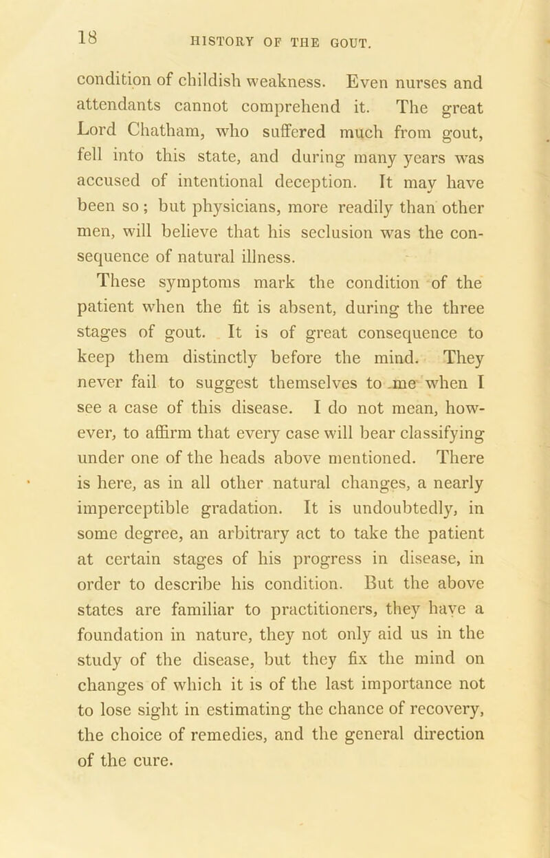 condition of childish weakness. Even nurses and attendants cannot comprehend it. The great Lord Chatham, wdio suffered much from gout, fell into this state, and during many years was accused of intentional deception. It may have been so ; but physicians, more readily than other men, will believe that his seclusion was the con- sequence of natural illness. These symptoms mark the condition of the patient when the fit is absent, during the three stages of gout. It is of great consequence to keep them distinctly before the mind. They never fail to suggest themselves to .me when I see a case of this disease. I do not mean, how- ever, to affirm that every case will bear classifying under one of the heads above mentioned. There is here, as in all other natural changes, a nearly imperceptible gradation. It is undoubtedly, in some degree, an arbitrary act to take the patient at certain stages of his progress in disease, in order to describe his condition. But the above states are familiar to practitioners, they have a foundation in nature, they not only aid us in the study of the disease, but they fix the mind on changes of which it is of the last importance not to lose sight in estimating the chance of recovery, the choice of remedies, and the general direction of the cure.