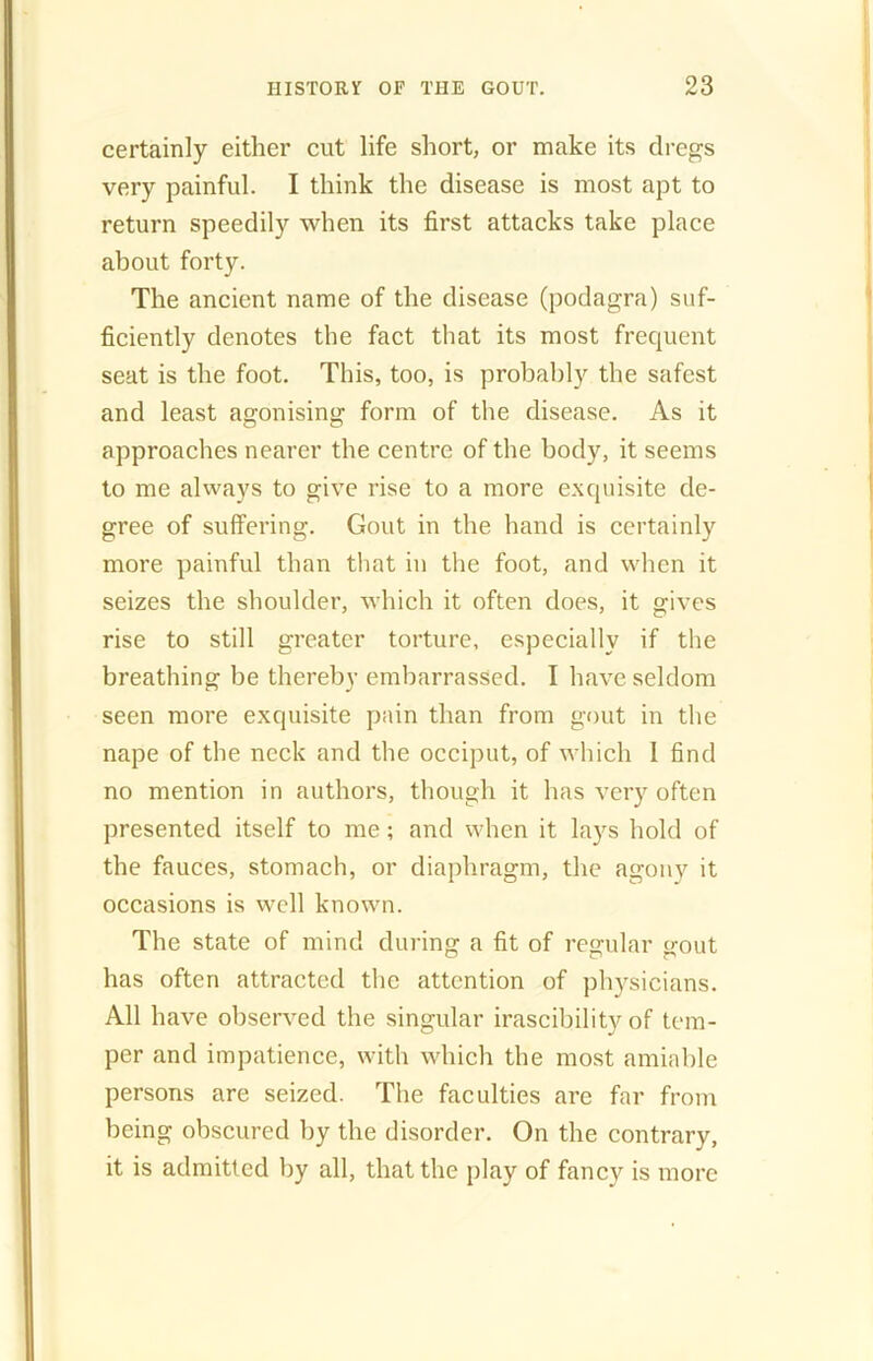 certainly either cut life short, or make its dregs very painful. I think the disease is most apt to return speedily when its first attacks take place about forty. The ancient name of the disease (podagra) suf- ficiently denotes the fact that its most frequent seat is the foot. This, too, is probably the safest and least agonising form of the disease. As it approaches nearer the centre of the body, it seems to me always to give rise to a more exquisite de- gree of suffering. Gout in the hand is certainly more painful than that in the foot, and when it seizes the shoulder, which it often does, it gives rise to still greater torture, especially if the breathing be thereby embarrassed. I have seldom seen more exquisite pain than from gout in the nape of the neck and the occiput, of which I find no mention in authors, though it has very often presented itself to me; and when it lays hold of the fauces, stomach, or diaphragm, the agony it occasions is well known. The state of mind during a fit of regular gout has often attracted the attention of physicians. All have observed the singular irascibility of tem- per and impatience, with which the most amiable persons are seized. The faculties are far from being obscured by the disorder. On the contrary, it is admitted by all, that the play of fancy is more