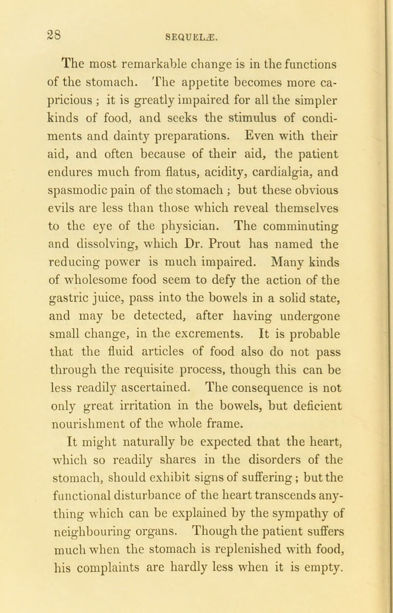 The most remarkable change is in the functions of the stomach. The appetite becomes more ca- pricious ; it is greatly impaired for all the simpler kinds of food, and seeks the stimulus of condi- ments and dainty preparations. Even with their aid, and often because of their aid, the patient endures much from flatus, acidity, cardialgia, and spasmodic pain of the stomach ; but these obvious evils are less than those which reveal themselves to the eye of the physician. The comminuting and dissolving, which Dr. Prout has named the reducing power is much impaired. Many kinds of wholesome food seem to defy the action of the gastric juice, pass into the bowels in a solid state, and may be detected, after having undergone small change, in the excrements. It is probable that the fluid articles of food also do not pass through the requisite process, though this can be less readily ascertained. The consequence is not only great irritation in the bowels, but deficient nourishment of the whole frame. It might naturally be expected that the heart, which so readily shares in the disorders of the stomach, should exhibit signs of suffering; but the functional disturbance of the heart transcends any- thing which can be explained by the sympathy of neighbouring organs. Though the patient suffers much when the stomach is replenished with food, his complaints are hardly less when it is empty.