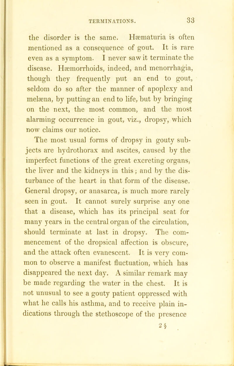 the disorder is the same. Hsematuria is often mentioned as a consequence of gout. It is rare even as a symptom. I never saw it terminate the disease. Haemorrhoids, indeed, and menorrhagia, though they frequently put an end to gout, seldom do so after the manner of apoplexy and melaena, by putting an end to life, but by bringing on the next, the most common, and the most alarming occurrence in gout, viz., dropsy, which now claims our notice. The most usual forms of dropsy in gouty sub- jects are hydrothorax and ascites, caused by the imperfect functions of the great excreting organs, the liver and the kidneys in this; and by the dis- turbance of the heart in that form of the disease. General dropsy, or anasarca, is much more rarely seen in gout. It cannot surely surprise any one that a disease, which has its principal seat for many years in the central organ of the circulation, should terminate at last in dropsy. The com- mencement of the dropsical affection is obscure, and the attack often evanescent. It is very com- mon to observe a manifest fluctuation, which has disappeared the next day. A similar remark may be made regarding the water in the chest. It is not unusual to see a gouty patient oppressed with what he calls his asthma, and to receive plain in- dications through the stethoscope of the presence 2 §