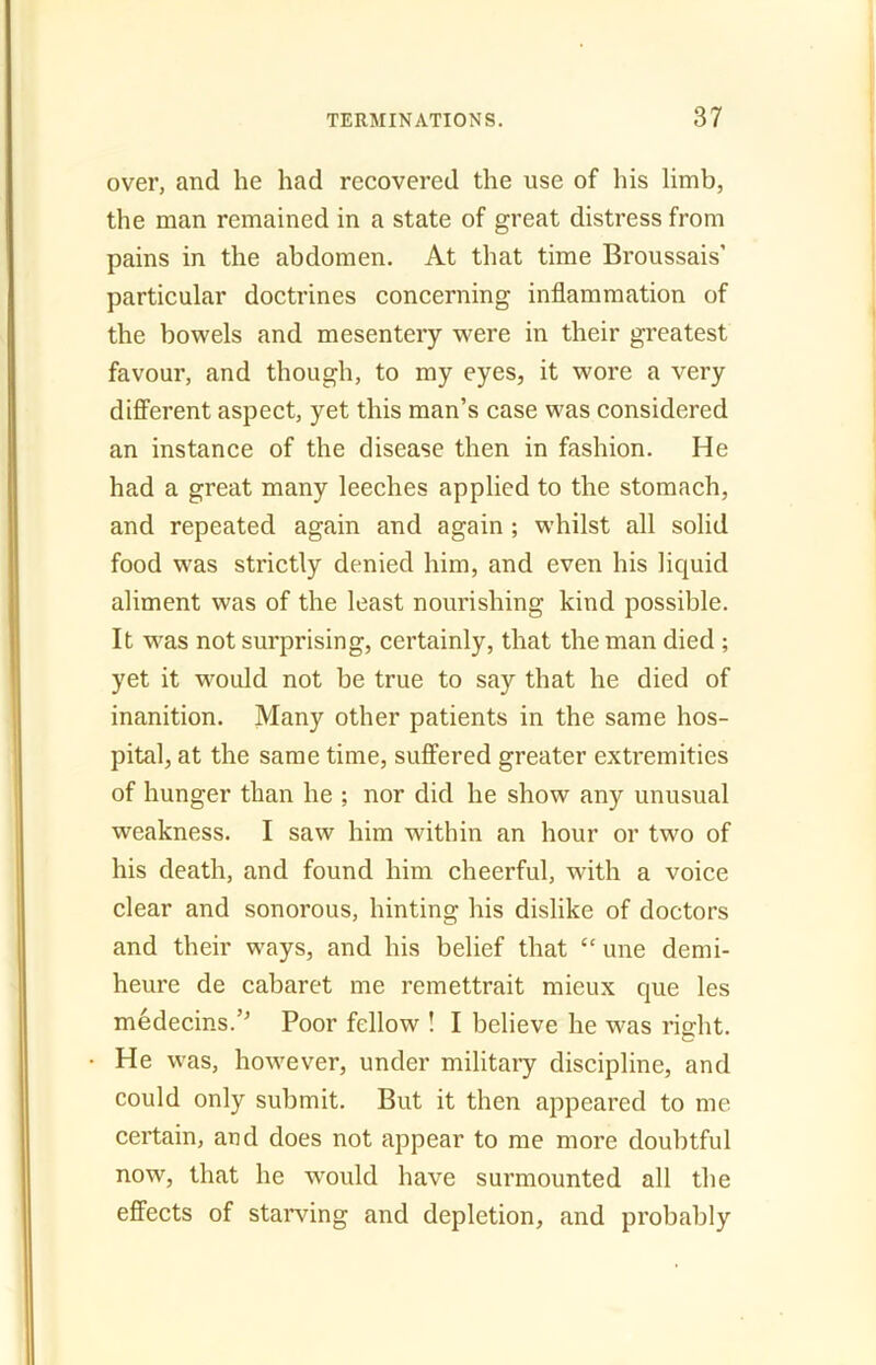 over, and he had recovered the use of his limb, the man remained in a state of great distress from pains in the abdomen. At that time Broussais’ particular doctrines concerning inflammation of the bowels and mesentery were in their greatest favour, and though, to my eyes, it wore a very different aspect, yet this man’s case was considered an instance of the disease then in fashion. He had a great many leeches applied to the stomach, and repeated again and again ; whilst all solid food was strictly denied him, and even his liquid aliment was of the least nourishing kind possible. It was not surprising, certainly, that the man died ; yet it would not be true to say that he died of inanition. Many other patients in the same hos- pital, at the same time, suffered greater extremities of hunger than he ; nor did he show any unusual weakness. I saw him within an hour or two of his death, and found him cheerful, with a voice clear and sonorous, hinting his dislike of doctors and their ways, and his belief that “ une demi- heure de cabaret me remettrait mieux que les medear-s.’’ Poor fellow ! I believe he was right. He was, however, under military discipline, and could only submit. But it then appeared to me certain, and does not appear to me more doubtful now, that he would have surmounted all the effects of starving and depletion, and probably