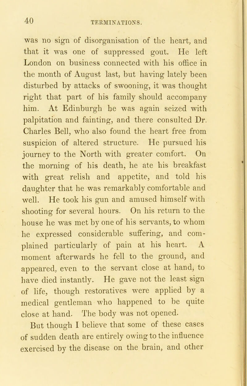 was no sign of disorganisation of the heart, and that it was one of suppressed gout. He left London on business connected with his office in the month of August last, but having lately been disturbed by attacks of swooning, it was thought right that part of his family should accompany him. At Edinburgh he was again seized with palpitation and fainting, and there consulted Dr. Charles Bell, who also found the heart free from suspicion of altered structure. He pursued his journey to the North with greater comfort. On the morning of his death, he ate his breakfast with great relish and appetite, and told his daughter that he was remarkably comfortable and well. He took his gun and amused himself with shooting for several hours. On his return to the house he was met by one of his servants, to whom he expressed considerable suffering, and com- plained particularly of pain at his heart. A moment afterwards he fell to the ground, and appeared, even to the servant close at hand, to have died instantly. He gave not the least sign of life, though restoratives were applied by a medical gentleman who happened to be quite close at hand. The body was not opened. But though I believe that some of these cases of sudden death are entirely owing to the influence exercised by the disease on the brain, and other