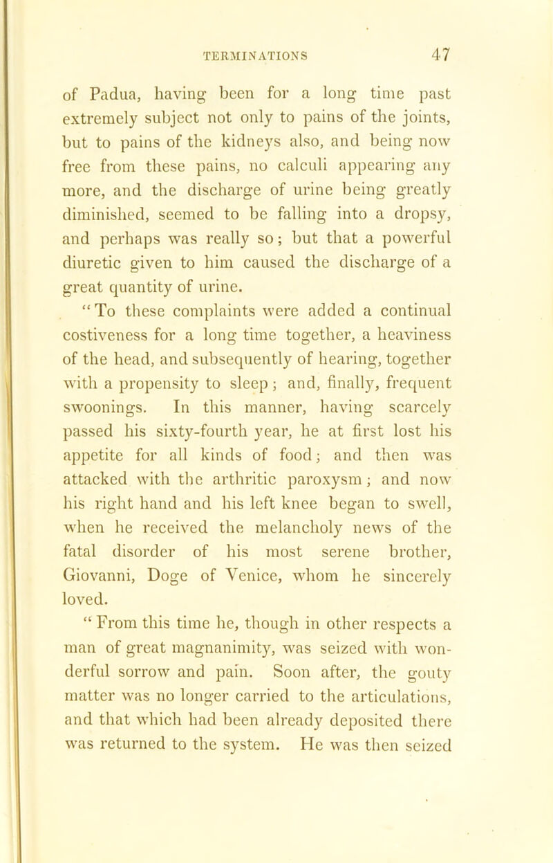 of Padua, having been for a long time past extremely subject not only to pains of the joints, but to pains of the kidneys also, and being now free from these pains, no calculi appearing any more, and the discharge of urine being greatly diminished, seemed to be falling into a dropsy, and perhaps was really so; but that a powerful diuretic given to him caused the discharge of a great quantity of urine. “To these complaints were added a continual costiveness for a long time together, a heaviness of the head, and subsequently of hearing, together with a propensity to sleep; and, finally, frequent swoonings. In this manner, having scarcely passed his sixty-fourth year, he at first lost his appetite for all kinds of food; and then wras attacked with the arthritic paroxysm; and now his right hand and his left knee began to swell, when he received the melancholy news of the fatal disorder of his most serene brother, Giovanni, Doge of Venice, whom he sincerely loved. “ From this time he, though in other respects a man of great magnanimity, wms seized with won- derful sorrow and pain. Soon after, the gouty matter was no longer carried to the articulations, and that which had been already deposited there wms returned to the system. lie was then seized