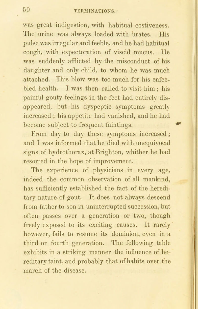 was great indigestion, with habitual costiveness. The urine was always loaded with urates. His pulse was irregular and feeble, and he had habitual cough, with expectoration of viscid mucus. He was suddenly afflicted by the misconduct of his daughter and only child, to whom he was much attached. This blow was too much for his enfee- bled health. I was then called to visit him ; his painful gouty feelings in the feet had entirely dis- appeared, but his dyspeptic symptoms greatly increased ; his appetite had vanished, and he had become subject to frecpient fain tings. From day to day these symptoms increased ; and I was informed that he died with unequivocal signs of hydrothorax, at Brighton, whither he had resorted in the hope of improvement. The experience of physicians in every age, indeed the common observation of all mankind, has sufficiently established the fact of the heredi- tary nature of gout. It does not always descend from father to son in uninterrupted succession, but often passes over a generation or two, though freely exposed to its exciting causes. It rarely however, fails to resume its dominion, even in a third or fourth generation. The following table exhibits in a striking manner the influence of he- reditary taint, and probably that of habits over the march of the disease.