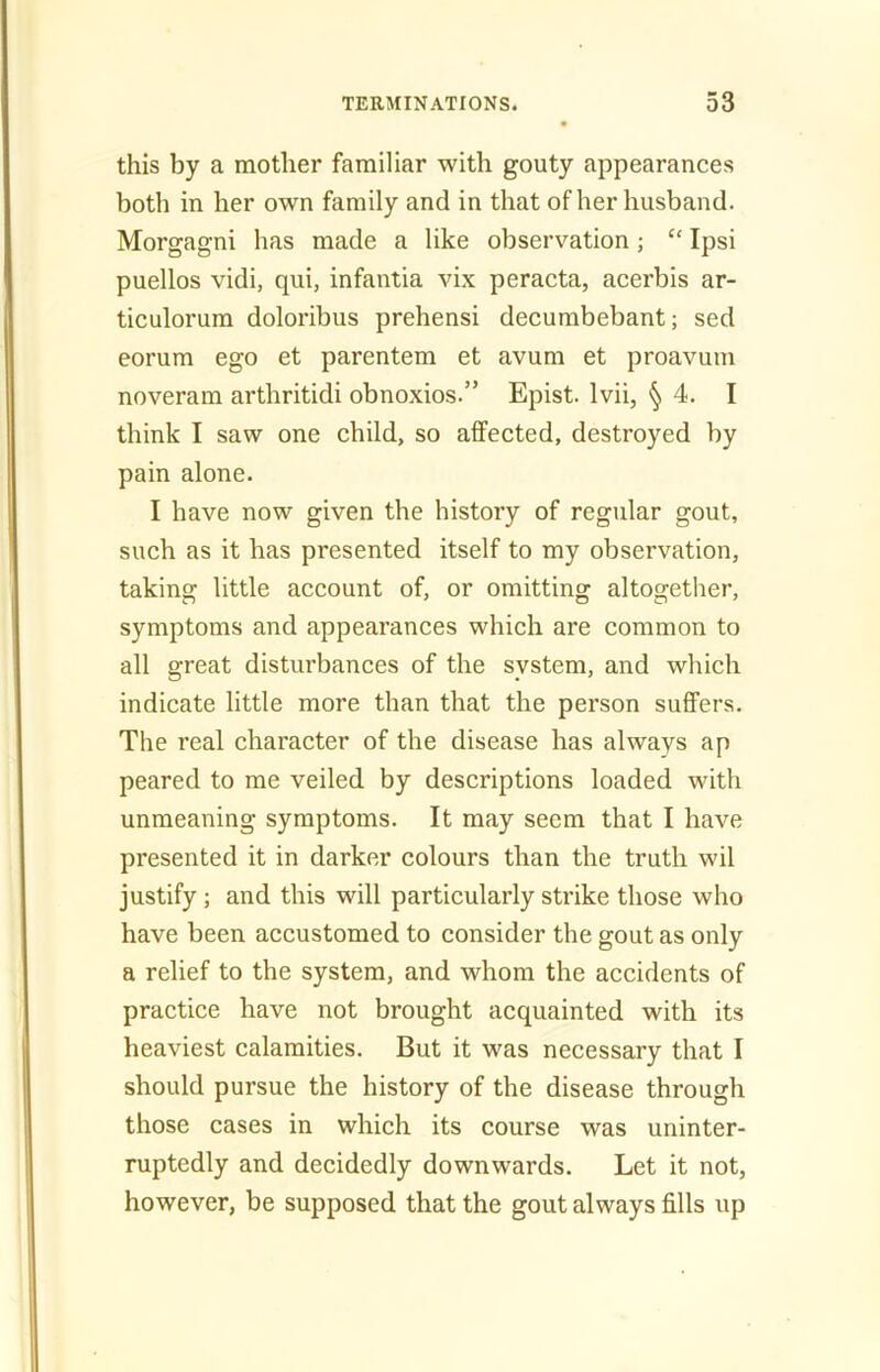 this by a mother familiar with gouty appearances both in her own family and in that of her husband. Morgagni has made a like observation; “ Ipsi puellos vidi, qui, infantia vix peracta, acerbis ar- ticulorum doloribus prehensi decumbebant; sed eorum ego et parentem et avum et proavum noveram arthritidi obnoxios.” Epist. Ivii, § 4. I think I saw one child, so affected, destroyed by pain alone. I have now given the history of regular gout, such as it has presented itself to my observation, taking little account of, or omitting altogether, symptoms and appearances which are common to all great disturbances of the system, and which indicate little more than that the person suffers. The real character of the disease has always ap peared to me veiled by descriptions loaded with unmeaning symptoms. It may seem that I have presented it in darker colours than the truth wil justify; and this will particularly strike those who have been accustomed to consider the gout as only a relief to the system, and whom the accidents of practice have not brought acquainted with its heaviest calamities. But it was necessary that I should pursue the history of the disease through those cases in which its course was uninter- ruptedly and decidedly downwards. Let it not, however, be supposed that the gout always fills up