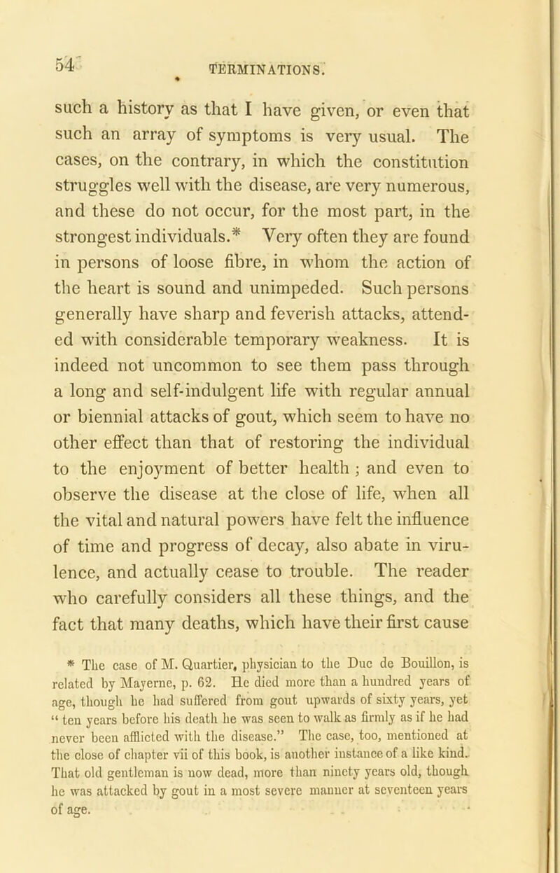 * such a history as that I have given, or even that such an array of symptoms is very usual. The cases, on the contrary, in which the constitution struggles well with the disease, are very numerous, and these do not occur, for the most part, in the strongest individuals.* Very often they are found in persons of loose fibre, in whom the action of the heart is sound and unimpeded. Such persons generally have sharp and feverish attacks, attend- ed with considerable temporary weakness. It is indeed not uncommon to see them pass through a long and self-indulgent life with regular annual or biennial attacks of gout, which seem to have no other effect than that of restoring the individual to the enjoyment of better health ; and even to observe the disease at the close of life, when all the vital and natural powers have felt the influence of time and progress of decay, also abate in viru- lence, and actually cease to trouble. The reader who carefully considers all these things, and the fact that many deaths, which have their first cause * The case of M. Quartier, physician to the Due de Bouillon, is related by Mayerne, p. 62. He died more than a hundred years of age, though he had suffered from gout upwards of sixty years, yet “ ten years before his death he was seen to walk as firmly as if he had never been afflicted with the disease.” The case, too, mentioned at the close of chapter vii of this book, is another instance of a like kind. That old gentleman is now dead, more than ninety years old, though he was attacked by gout in a most severe manner at seventeen years of age.