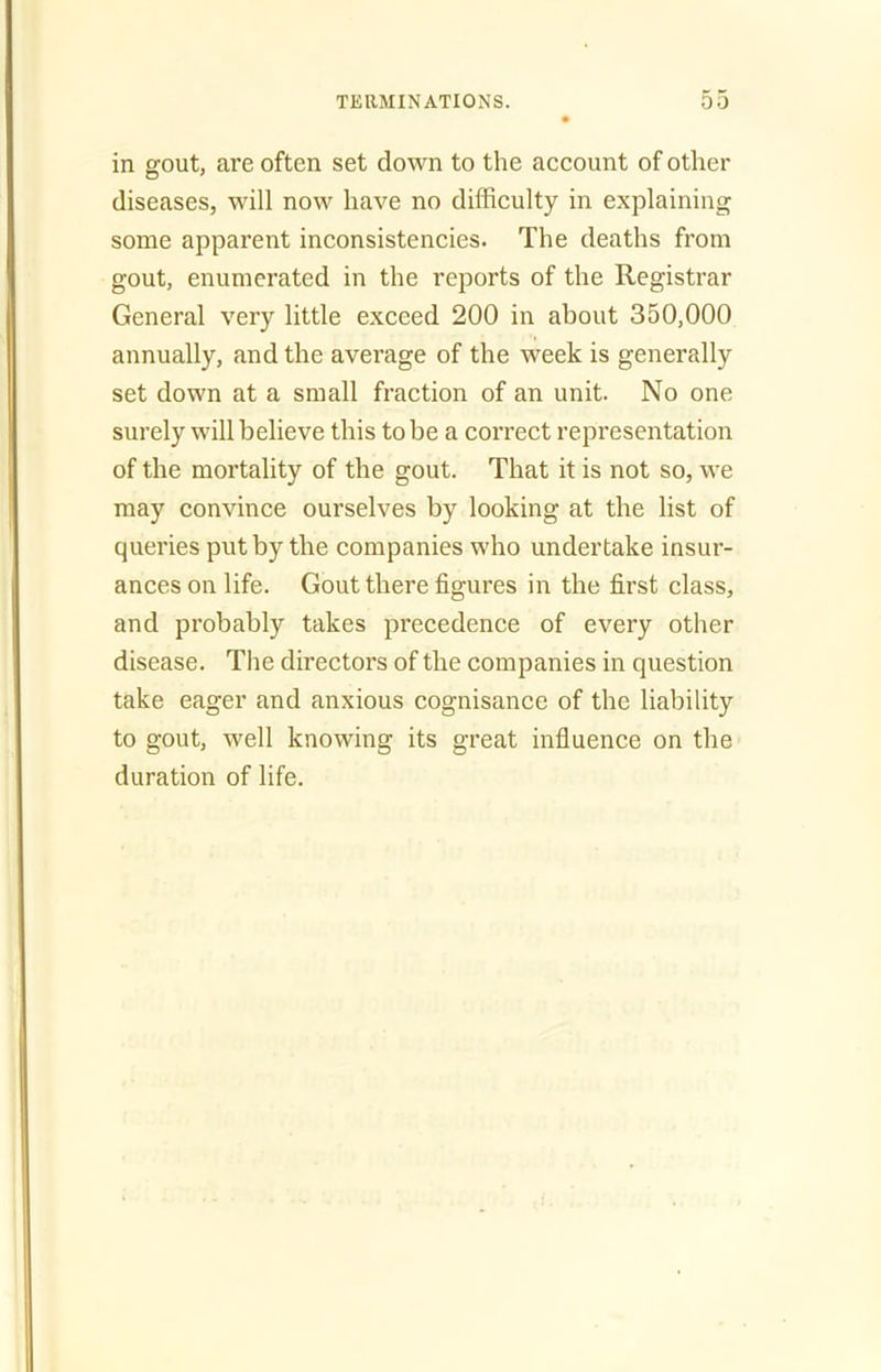 in gout, are often set down to the account of other diseases, will now have no difficulty in explaining some apparent inconsistencies. The deaths from gout, enumerated in the reports of the Registrar General very little exceed 200 in about 350,000 annually, and the average of the week is generally set down at a small fraction of an unit. No one surely will believe this to be a correct representation of the mortality of the gout. That it is not so, we may convince ourselves by looking at the list of queries put by the companies who undertake insur- ances on life. Gout there figures in the first class, and probably takes precedence of every other disease. The directors of the companies in question take eager and anxious cognisance of the liability to gout, well knowing its great influence on the duration of life.
